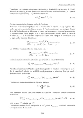 14. Segunda cuantificación
216
Para obtener este resultado, tenemos que recordar que el desarrollo de A i a( , ) consta de ( )!n −1
productos de las ψ ξrl m( ), todos ortonormales. Puesto que en el elemento de matriz (14.71) hay n
contribuciones iguales a la (14.77) obtenemos finalmente
F fi k
i k k iT T
k
i( )
,
, ( )( )1
0 1
1 0 11= − +
(14.79)
Operadores de aniquilación y de creación de Fermiones
Para que el operador de una partícula F( )1 se pueda escribir en la forma (14.44), es preciso defi-
nir los operadores de aniquilación y de creación de Fermiones de manera que se respete el signo
de la (14.79). Por lo tanto se debe tomar en cuenta qué lugar ocupa el estado de la partícula que
se está aniquilando y cual ocupará el de la partícula que se está creando dentro de las listas
r r r rn1 2 3< < < … < de los estados ocupados del sistema, antes y después de la transición. Esto
se logra con las siguientes definiciones:
ˆ ( )
ˆ ( )
; , , , , ; , , , ,
†
; , , , ; , , ,
a n
a n
i n n n n
T
i n n n n
i n n n
T
i n n n
i
i
i
i
i
i
Ψ Ψ
Ψ Ψ
1 2 1 2
1 1
1
1 1
1 1
1 1
… … − … − …
… … + … + …
= −
= − +
(14.80)
Las (14.80) se pueden escribir más simplemente como
ˆ ( )
ˆ ( )
; , , , , ; , , , ,
†
; , , , ; , , ,
a
a
i n n n
T
n n n
i n n
T
n n
i
i
i
i
i
i
Ψ Ψ
Ψ Ψ
1 2 1 2
1 1
1 1 0
0 1 1
1
1
… … − … …
… … + … …
= −
= −
(14.81)
los únicos elementos no nulos de la matriz que representa ˆai son, evidentemente,
ˆ ( , ˆ ) ( ); , , , ; , , ,a ai n n i n n
T
i
i
i i
i
1
0
1 0 11 1
1= = −− … … … …Ψ Ψ (14.82)
Recordando la definición (7.92) del adjunto de un operador es inmediato verificar que el opera-
dor de creación ˆ†
ai definido por la (14.81) es, efectivamente, el adjunto de ˆai, y que sus ele-
mentos de matriz no nulos son
ˆ ( , ˆ ) ( )†
; , , ,
†
; , , ,a ai n n i n n
T
i
i
i i
i
0
1
1 1 01 1
1= = −… … − … …Ψ Ψ (14.83)
Consideremos ahora los elementos de matriz del operador
ˆ ˆ ˆ( ) ( ) †
,
F f a ak
i
i k
i k
1 1= ∑ (14.84)
entre los estados base del espacio de números de ocupación. Claramente, los únicos elementos
no nulos son
ˆ ( , ˆ ) ( )( )
,
,
; , , , , ,
( )
; , , , , ,
( )F F fi k
i k
i k i k
i k
n n n n
T T
k
i1
0 1
1 0
1 0
1
0 1
1
1 1
1= = −… … … … … …
+
Ψ Ψ (14.85)
y por lo tanto ˆ( )F 1 coincide con F( )1 .
Consideremos ahora el efecto del operador ˆ ˆ ˆ†
n a ai i i= sobre Ψn n n; , ,1 2 …. Usando las definiciones
(14.81) obtenemos de inmediato
 