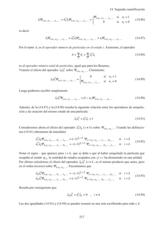 14. Segunda cuantificación
217
ˆ ˆ ˆ; , , , ,
†
; , , , ,
; , , , ,
n a a
n
ni n n n n i i n n n n
n n n i
i
i i
i
Ψ Ψ
Ψ
1 2 1 2
1 2 1 1
0 0… … … …
… …
= =
=
=



si
si
(14.86)
es decir
ˆ ˆ ˆ; , , , ,
†
; , , , , ; , , , ,n a a ni n n n n i i n n n n i n n n ni i i
Ψ Ψ Ψ1 2 1 2 1 2… … … … … …= = (14.87)
Por lo tanto ˆni es el operador número de partículas en el estado i. Asimismo, el operador
ˆ ˆ ˆ ˆ†
n n a ai
i
i i
i
= =∑ ∑ (14.88)
es el operador número total de partículas, igual que para los Bosones.
Veamos el efecto del operador ˆ ˆ†
a ai i sobre Ψn n n; , ,1 2 …. Claramente:
ˆ ˆ†
; , , , ,
; , , , ,
a a
n
ni i n n n n
i
n n n i
i
i
Ψ
Ψ1 2
1 2
0 1
01
… …
… …
=
=
=



si
si
(14.89)
Luego podemos escribir simplemente
ˆ ˆ ( )†
; , , , , ; , , , ,a a ni i n n n n i n n n ni i
Ψ Ψ1 2 1 2
1… … … …= − (14.90)
Además, de la (14.87) y la (14.90) resulta la siguiente relación entre los operadores de aniquila-
ción y de creación del mismo estado de una partícula:
ˆ ˆ ˆ ˆ† †
a a a ai i i i+ = 1 (14.91)
Consideremos ahora el efecto del operador ˆ ˆ†
a ai k (i k≠ ) sobre Ψn n n; , ,1 2 …. Usando las definicio-
nes (14.81) obtenemos de inmediato
ˆ ˆ ( )
ˆ ˆ ( )
†
; , ,, , , , ; , , , , , ,
†
; , ,, , , , ; , , , , ,
a a i k
a a
i k n n n
T T
n n n
i k n n n
T T
n n n
i k
k i
i k
k i
k i
k
Ψ Ψ
Ψ Ψ
1 2 1 2
1 2 1 2
0 1 1 1 0
1 0 1 0
1
1
… … …
+
− … … …
… … …
+
− … …
= − <
= − −
si
11i
i k,… >si
(14.92)
Notar el signo – que aparece para i k> , que se debe a que al haber aniquilado la partícula que
ocupaba el estado ψk , la cantidad de estados ocupados con rj i< ha disminuido en una unidad.
Por último calculemos el efecto del operador ˆ ˆ†
a ak i (i k≠ , es el mismo producto que antes, pero
en el orden inverso) sobre Ψn n n; , ,1 2 …. Encontramos que
ˆ ˆ ( )
ˆ ˆ ( )
†
; , ,, , , , ; , , , , , ,
†
; , ,, , , , ; , , , , ,
a a i k
a a
k i n n n
T T
n n n
k i n n n
T T
n n n
i k
k i
i k
k i
k i
k
Ψ Ψ
Ψ Ψ
1 2 1 2
1 2 1 2
0 1 1 1 0
1 0 1 0
1
1
… … …
+
− … … …
… … …
+
− … …
= − − <
= −
si
11i
i k,… >si
(14.93)
Resulta por consiguiente que
ˆ ˆ ˆ ˆ ,† †
a a a a i kk i i k+ = ≠0 (14.94)
Las dos igualdades (14.91) y (14.94) se pueden resumir en una sola escribiendo para todo i, k:
 