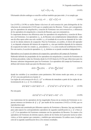 14. Segunda cuantificación
218
ˆ ˆ ˆ ˆ† †
a a a ak i i k ik+ = δ (14.95)
Efectuando cálculos análogos es sencillo verificar también que para todo i, k se cumple que
ˆ ˆ ˆ ˆ , ˆ ˆ ˆ ˆ† † † †
a a a a a a a ak i i k k i i k+ = + =0 0 (14.96)
Las (14.95) y (14.96) se suelen llamar relaciones de anticonmutación, para distinguirlas de las
relaciones de conmutación (14.42) que se cumplen para los Bosones. Vemos, por consiguiente,
que los operadores de aniquilación y creación de Fermiones son anticonmutativos, a diferencia
de los operadores de aniquilación y creación de Bosones, que son conmutativos.
Es importante destacar otra diferencia entre los operadores de aniquilación y creación de Boso-
nes y de Fermiones. Los operadores ˆai, ˆak de Bosones son completamente independientes: cada
uno de ellos opera sobre una sola variable ni y el resultado de su acción no depende de los valo-
res de los demás números de ocupación. Para los Fermiones, en cambio, el efecto del operador
ˆai no depende solamente del número de ocupación ni, sino que también depende de los números
de ocupación de todos los estados ψ j precedentes ( j i< ), como resulta de la definición (14.81).
Por este motivo, la acción de operadores ˆai, ˆak distintos no se puede considerar independiente.
Operadores en el espacio de números de ocupación y operadores del campo de Fermiones
Habiendo definido las propiedades de los operadores de aniquilación y creación de Fermiones en
la forma precedente, todas las fórmulas desde la (14.43) hasta la (14.54) que obtuvimos para los
Bosones subsisten íntegramente para los Fermiones. Los operadores del campo de Fermiones se
definen (del mismo modo que para los Bosones) como
ˆ ( ) ( ) ˆ , ˆ ( ) ( ) ˆ† * †
ψ ξ ψ ξ ψ ξ ψ ξ= =∑ ∑i i
i
i i
i
a a (14.97)
donde las variables ξ se consideran como parámetros. Del mismo modo que antes, se ve que
ˆ ( )†ψ ξ′ crea una partícula en el punto ′ξ .
Las reglas de anticonmutación de ˆψ y ˆ †ψ se obtienen de inmediato a partir de las reglas de an-
ticonmutación de ˆai y ˆ†
ai . Es evidente que
ˆ ( ) ˆ ( ) ˆ ( ) ˆ ( ) , ˆ ( ) ˆ ( ) ˆ ( ) ˆ ( )† † † †ψ ξ ψ ξ ψ ξ ψ ξ ψ ξ ψ ξ ψ ξ ψ ξ′ ′′ + ′′ ′ = ′ ′′ + ′′ ′ =0 0 (14.98)
Por otra parte
ˆ ( ) ˆ ( ) ˆ ( ) ˆ ( ) ( )† †ψ ξ ψ ξ ψ ξ ψ ξ δ ξ ξ′ ′′ + ′′ ′ = ′′ − ′ (14.99)
Las expresiones de los operadores de las magnitudes físicas de un sistema de Fermiones se ex-
presan entonces en términos de ˆψ y ˆ †ψ por medio de las ecuaciones (14.62) a (14.66), que no
reproducimos aquí.
Si el sistema está constituido por diferentes especies de Fermiones y Bosones, hay que introducir
para cada especie los correspondientes operadores de segunda cuantificación ( ˆai y ˆ†
ai o bien ˆψ
y ˆ †ψ ). Los operadores de Fermiones conmutan con los operadores de Bosones. En cuanto a los
operadores de Fermiones de distinta especie, dentro de los límites de la presente teoría no relati-
vística, es licito suponer que conmuten, y también que anticonmuten. En ambos casos, la aplica-
ción de la segunda cuantificación lleva a los mismos resultados.
 
