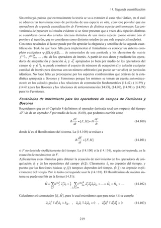 14. Segunda cuantificación
219
Sin embargo, puesto que eventualmente la teoría se va a extender al caso relativístico, en el cual
se admiten las transmutaciones de partículas de una especie en otra, conviene postular que los
operadores de segunda cuantificación de Fermiones de distinta especie anticonmutan. La con-
veniencia de proceder así resulta evidente si se tiene presente que a veces dos especies distintas
se consideran como dos estados internos distintos de una única especie (como ocurre con el
protón y el neutrón, que se consideran como distintos estados de una sola especie, el nucleón).
Con estos resultados el lector puede por fin apreciar la elegancia y sencillez de la segunda cuan-
tificación. Todo lo que hace falta para implementar el formalismo es conocer un sistema com-
pleto cualquiera ψ ξ ψ ξ1 2( ), ( ),… de autoestados de una partícula y los elementos de matriz
f k
i( )1 , f lm
ik( )2 , … , etc. de los operadores de interés. A partir de esos datos y mediante los opera-
dores de aniquilación y creación ˆai y ˆ†
ai apropiados (o bien por medio de los operadores del
campo ˆψ y ˆ †ψ ), se puede construir el espacio de números de ocupación E y calcular cualquier
cantidad de interés para sistemas con un número arbitrario (que puede ser variable) de partículas
idénticas. No hace falta ya preocuparse por los aspectos combinatorios que derivan de la esta-
dística apropiada a Bosones y Fermiones porque los mismos se toman en cuenta automática-
mente en los cálculos gracias a las relaciones de conmutación fundamentales (14.42), (14.59) y
(14.61) para los Bosones y las relaciones de anticonmutación (14.95), (14.96), (14.98) y (14.99)
para los Fermiones.
Ecuaciones de movimiento para los operadores de campos de Fermiones y
Bosones
Recordemos que en el Capítulo 8 definimos el operador derivada total con respecto del tiempo
dF dt/ de un operador F por medio de la ec. (8.60), que podemos escribir como
i
dF
dt
F H i
F
t
h h= +[ , ]
∂
∂
(14.100)
donde H es el Hamiltoniano del sistema. La (14.100) se reduce a
i
dF
dt
F Hh = [ , ] (14.101)
si F no depende explícitamente del tiempo. La (14.100) o la (14.101), según corresponda, es la
ecuación de movimiento de F.
Aplicaremos estas fórmulas para obtener la ecuación de movimiento de los operadores de ani-
quilación ˆai y de los operadores del campo ˆ ( )ψ ξ . Claramente ˆai no depende del tiempo, y
puesto que las funciones básicas ψ ξi( ) tampoco dependen del tiempo, ˆ ( )ψ ξ no depende explí-
citamente del tiempo. Por lo tanto corresponde usar la (14.101). El Hamiltoniano de nuestro sis-
tema se puede escribir en la forma (14.51):
ˆ ˆ ˆ ˆ ˆ ˆ ˆ ˆ ˆ( ) †
,
( ) † †
, , ,
H h a a v a a a a H Hl
j
j l
j l
lm
jk
j k l m
j k l m
= + +… = + +…∑ ∑1 1
2
2
1 2 (14.102)
Calculemos el conmutador [ ˆ , ˆ ]a Hi , para lo cual recordemos que para todo i, k se cumple
ˆ ˆ ˆ ˆ , , ˆ ˆ ˆ ˆ , ˆ ˆ ˆ ˆ† † † † † †
a a a a a a a a a a a ak i i k ik k i i k k i i km m m= = =δ 0 0 (14.103)
 