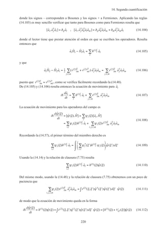 14. Segunda cuantificación
220
donde los signos – corresponden a Bosones y los signos + a Fermiones. Aplicando las reglas
(14.103) es muy sencillo verificar que tanto para Bosones como para Fermiones resulta que
[ ˆ , ˆ ˆ ] ˆ , [ ˆ , ˆ ˆ ˆ ˆ ] ˆ ˆ ˆ ˆ ˆ ˆ† † † † †
a a a a a a a a a a a a a a ai j l ij l i j k l m ij k l m ik j m l= = +δ δ δ (14.104)
donde el lector tiene que prestar atención al orden en que se escriben los operadores. Resulta
entonces que
ˆ ˆ ˆ ˆ ˆ( )a H H a h ai i l
i
l
l
1 1
1− = ∑ (14.105)
y que
ˆ ˆ ˆ ˆ ( ) ˆ ˆ ˆ ˆ ˆ ˆ( ) ( ) †
, ,
( ) †
, ,
a H H a v v a a a v a a ai i lm
ij
ml
ji
j l m
j l m
lm
ij
j l m
j l m
2 2
1
2
2 2 2− = + =∑ ∑ (14.106)
puesto que v vlm
ij
ml
ji( ) ( )2 2= , como se verifica fácilmente recordando la (14.48).
De (14.105) y (14.106) resulta entonces la ecuación de movimiento para ˆai
i
da
dt
h a v a a ai
l
i
l
l
lm
ij
j l m
j l m
h
ˆ
ˆ ˆ ˆ ˆ( ) ( ) †
, ,
= +∑ ∑1 2 (14.107)
La ecuación de movimiento para los operadores del campo es
i
d
dt
H a H
h a v a a a
i i
i
i l
i
l
i l
i lm
ij
j l m
i j l m
h
ˆ ( )
[ ˆ ( ), ˆ ] ( )[ ˆ , ˆ ]
( ) ˆ ( ) ˆ ˆ ˆ( )
,
( ) †
, , ,
ψ ξ
ψ ξ ψ ξ
ψ ξ ψ ξ
= =
= +
∑
∑ ∑1 2
(14.108)
Recordando la (14.57), el primer término del miembro derecho es
ψ ξ ψ ξ ψ ξ ψ ξ ξi l
i
l
i l
l l
i
i
i l
h a h d( ) ˆ ( ) ( ) ˆ ( )( )
,
* ( )
,
1 1
∑ ∑= ′





 ′ ′
⌠
⌡

(14.109)
Usando la (14.14) y la relación de clausura (7.75) resulta
ψ ξ ξ ψ ξi l
i
l
i l
h a h( ) ˆ ( ) ˆ ( )( )
,
( )1 1
∑ = (14.110)
Del mismo modo, usando la (14.48) y la relación de clausura (7.75) obtenemos con un poco de
paciencia que
ψ ξ ξ ξ ψ ξ ψ ξ ξ ψ ξi lm
ij
j l m
i j l m
v a a a v d( ) ˆ ˆ ˆ ( , ) ˆ ( ) ˆ ( ) ˆ ( )( ) †
, , ,
( ) †2 2
∑ = ′ ′ ′ ′∫ (14.111)
de modo que la ecuación de movimiento queda en la forma
i
d
dt
h v d h efh
ˆ ( )
( ) ˆ ( ) ( , ) ˆ ( ) ˆ ( ) ˆ ( ) [ ( ) ( )] ˆ ( )( ) ( ) † ( )ψ ξ
ξ ψ ξ ξ ξ ψ ξ ψ ξ ξ ψ ξ ξ ξ ψ ξ= + ′ ′ ′ ′∫ = +1 2 1 V (14.112)
 