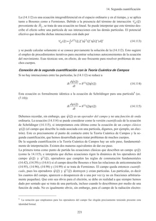 14. Segunda cuantificación
221
La (14.112) es una ecuación integrodiferencial en el espacio ordinario y en el tiempo, y se aplica
tanto a Bosones como a Fermiones. Debido a la presencia del término de interacción Vef ( )ξ
proveniente de ˆH2 , se trata de una ecuación no lineal. Se puede interpretar que este término des-
cribe el efecto sobre una partícula de sus interacciones con las demás partículas. El potencial
efectivo que describe dichas interacciones está dado por
Vef v d( ) ( , ) ˆ ( ) ˆ ( )( ) †ξ ξ ξ ψ ξ ψ ξ ξ= ′ ′ ′ ′∫ 2 (14.113)
y se puede calcular solamente si se conoce previamente la solución de la (14.112). Esto sugiere
el empleo de procedimientos iterativos para encontrar soluciones autoconsistentes de la ecuación
del movimiento. Esas técnicas son, en efecto, de uso frecuente para resolver problemas de mu-
chos cuerpos.
Conexión de la segunda cuantificación con la Teoría Cuántica de Campos
Si no hay interacciones entre las partículas, la (14.112) se reduce a
i
d
dt
hh
ˆ ( )
( ) ˆ ( )( )ψ ξ
ξ ψ ξ= 1 (14.114)
Esta ecuación es formalmente idéntica a la ecuación de Schrödinger para una partícula8
(ec.
(7.10)):
i
d
dt
hh
ψ ξ
ξ ψ ξ
( )
( ) ( )( )= 1 (14.115)
Debemos recordar, sin embargo, que ˆ ( )ψ ξ es un operador del campo y no una función de onda
ordinaria. La ecuación (14.114) se puede considerar como la versión cuantificada de la ecuación
de Schrödinger (14.115), si interpretamos esta última como la ecuación de un campo clásico
ψ ξ( ) (el campo que describe la onda asociada con una partícula, digamos, por ejemplo, un elec-
trón). Este es precisamente el punto de contacto entre la Teoría Cuántica de Campos y la se-
gunda cuantificación, que hemos desarrollado para tratar problemas de muchos cuerpos.
De la segunda cuantificación a la Teoría Cuántica de Campos hay un solo paso, fundamental-
mente de interpretación. Existen dos maneras equivalentes de dar ese paso.
La primera toma como punto de partida las ecuaciones clásicas que describen un campo ψ ξ( )
(como la 14.115), e interpreta que dichas ecuaciones rigen la dinámica de los operadores del
campo ˆ ( )ψ ξ y ˆ ( )†ψ ξ , operadores que cumplen las reglas de conmutación fundamentales
(14.42), (14.59) y (14.61) si el campo describe Bosones o bien las relaciones de anticonmutación
(14.95), (14.96), (14.98) y (14.99) si se trata de Fermiones. El campo queda entonces cuantifi-
cado, pues los operadores ˆ ( )ψ ξ y ˆ ( )†ψ ξ destruyen y crean partículas. Las partículas, es decir
los cuantos del campo, aparecen o desaparecen de a una por vez (y no en fracciones arbitraria-
mente pequeñas). Que esto sea obvio para el electrón, se debe en realidad a que siempre hemos
dado por sentado que se trata de una partícula, incluso cuando lo describimos por medio de una
función de onda. No es igualmente obvio, sin embargo, para el campo de la radiación electro-
8
La notación que empleamos para los operadores del campo fue elegida precisamente teniendo presente esta
identidad formal.
 