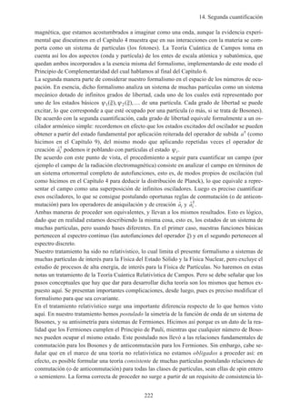 14. Segunda cuantificación
222
magnética, que estamos acostumbrados a imaginar como una onda, aunque la evidencia experi-
mental que discutimos en el Capítulo 4 muestra que en sus interacciones con la materia se com-
porta como un sistema de partículas (los fotones). La Teoría Cuántica de Campos toma en
cuenta así los dos aspectos (onda y partícula) de los entes de escala atómica y subatómica, que
quedan ambos incorporados a la esencia misma del formalismo, implementando de este modo el
Principio de Complementaridad del cual hablamos al final del Capítulo 6.
La segunda manera parte de considerar nuestro formalismo en el espacio de los números de ocu-
pación. En esencia, dicho formalismo analiza un sistema de muchas partículas como un sistema
mecánico dotado de infinitos grados de libertad, cada uno de los cuales está representado por
uno de los estados básicos ψ ξ ψ ξ1 2( ), ( ),… de una partícula. Cada grado de libertad se puede
excitar, lo que corresponde a que esté ocupado por una partícula (o más, si se trata de Bosones).
De acuerdo con la segunda cuantificación, cada grado de libertad equivale formalmente a un os-
cilador armónico simple: recordemos en efecto que los estados excitados del oscilador se pueden
obtener a partir del estado fundamental por aplicación reiterada del operador de subida a† (como
hicimos en el Capítulo 9), del mismo modo que aplicando repetidas veces el operador de
creación ˆ†
ai podemos ir poblando con partículas el estado ψi.
De acuerdo con este punto de vista, el procedimiento a seguir para cuantificar un campo (por
ejemplo el campo de la radiación electromagnética) consiste en analizar el campo en términos de
un sistema ortonormal completo de autofunciones, esto es, de modos propios de oscilación (tal
como hicimos en el Capítulo 4 para deducir la distribución de Planck), lo que equivale a repre-
sentar el campo como una superposición de infinitos osciladores. Luego es preciso cuantificar
esos osciladores, lo que se consigue postulando oportunas reglas de conmutación (o de anticon-
mutación) para los operadores de aniquilación y de creación ˆai y ˆ†
ai .
Ambas maneras de proceder son equivalentes, y llevan a los mismos resultados. Esto es lógico,
dado que en realidad estamos describiendo la misma cosa, esto es, los estados de un sistema de
muchas partículas, pero usando bases diferentes. En el primer caso, nuestras funciones básicas
pertenecen al espectro continuo (las autofunciones del operador ξ) y en el segundo pertenecen al
espectro discreto.
Nuestro tratamiento ha sido no relativístico, lo cual limita el presente formalismo a sistemas de
muchas partículas de interés para la Física del Estado Sólido y la Física Nuclear, pero excluye el
estudio de procesos de alta energía, de interés para la Física de Partículas. No haremos en estas
notas un tratamiento de la Teoría Cuántica Relativística de Campos. Pero se debe señalar que los
pasos conceptuales que hay que dar para desarrollar dicha teoría son los mismos que hemos ex-
puesto aquí. Se presentan importantes complicaciones, desde luego, pues es preciso modificar el
formalismo para que sea covariante.
En el tratamiento relativístico surge una importante diferencia respecto de lo que hemos visto
aquí. En nuestro tratamiento hemos postulado la simetría de la función de onda de un sistema de
Bosones, y su antisimetría para sistemas de Fermiones. Hicimos así porque es un dato de la rea-
lidad que los Fermiones cumplen el Principio de Pauli, mientras que cualquier número de Boso-
nes pueden ocupar el mismo estado. Este postulado nos llevó a las relaciones fundamentales de
conmutación para los Bosones y de anticonmutación para los Fermiones. Sin embargo, cabe se-
ñalar que en el marco de una teoría no relativística no estamos obligados a proceder así: en
efecto, es posible formular una teoría consistente de muchas partículas postulando relaciones de
conmutación (o de anticonmutación) para todas las clases de partículas, sean ellas de spin entero
o semientero. La forma correcta de proceder no surge a partir de un requisito de consistencia ló-
 