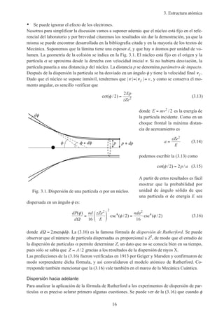3. Estructura atómica
16
• Se puede ignorar el efecto de los electrones.
Nosotros para simplificar la discusión vamos a suponer además que el núcleo está fijo en el refe-
rencial del laboratorio y por brevedad citaremos los resultados sin dar la demostración, ya que la
misma se puede encontrar desarrollada en la bibliografía citada y en la mayoría de los textos de
Mecánica. Suponemos que la lámina tiene una espesor d, y que hay n átomos por unidad de vo-
lumen. La geometría de la colisión se indica en la Fig. 3.1. El núcleo está fijo en el origen y la
partícula α se aproxima desde la derecha con velocidad inicial v. Si no hubiera desviación, la
partícula pasaría a una distancia p del núcleo. La distancia p se denomina parámetro de impacto.
Después de la dispersión la partícula se ha desviado en un ángulo φ y tiene la velocidad final vf .
Dado que el núcleo se supone inmóvil, tendremos que | | | |v v= =f v, y como se conserva el mo-
mento angular, es sencillo verificar que
cot( / )φ 2
2
2=
Ep
zZe
(3.13)
donde E mv= 2
2/ es la energía de
la partícula incidente. Como en un
choque frontal la máxima distan-
cia de acercamiento es
a
zZe
E
=
2
(3.14)
podemos escribir la (3.13) como
cot( / ) /φ 2 2= p a (3.15)
A partir de estos resultados es fácil
mostrar que la probabilidad por
unidad de ángulo sólido de que
una partícula α de energía E sea
dispersada en un ángulo φ es:
dP
d
nd zZe
E
nda( )
csc ( / ) csc ( / )
φ
φ φ
Ω
=





 =
16
2
16
2
2 2
4
2
4
(3.16)
donde d dΩ = 2π φ φsen . La (3.16) es la famosa fórmula de dispersión de Rutherford. Se puede
observar que el número de partícula dispersadas es proporcional a Z2
, de modo que el estudio de
la dispersión de partículas α permite determinar Z, un dato que no se conocía bien en su tiempo,
pues sólo se sabía que Z A≈ / 2 gracias a los resultados de la dispersión de rayos X.
Las predicciones de la (3.16) fueron verificadas en 1913 por Geiger y Marsden y confirmaron de
modo sorprendente dicha fórmula, y así convalidaron el modelo atómico de Rutherford. Co-
rresponde también mencionar que la (3.16) vale también en el marco de la Mecánica Cuántica.
Dispersión hacia adelante
Para analizar la aplicación de la fórmula de Rutherford a los experimentos de dispersión de par-
tículas α es preciso aclarar primero algunas cuestiones. Se puede ver de la (3.16) que cuando φ
Fig. 3.1. Dispersión de una partícula por un núcleo.
+ d p p + dp
d
 