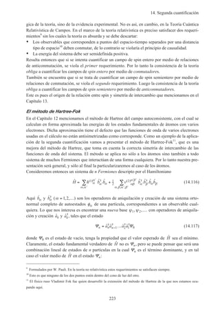14. Segunda cuantificación
223
gica de la teoría, sino de la evidencia experimental. No es así, en cambio, en la Teoría Cuántica
Relativística de Campos. En el marco de la teoría relativística es preciso satisfacer dos requeri-
mientos9
sin los cuales la teoría es absurda y se debe descartar:
• Los observables que corresponden a puntos del espacio-tiempo separados por una distancia
tipo de espacio10
deben conmutar, de lo contrario se violaría el principio de causalidad.
• La energía del sistema debe ser semidefinida positiva.
Resulta entonces que si se intenta cuantificar un campo de spin entero por medio de relaciones
de anticonmutación, se viola el primer requerimiento. Por lo tanto la consistencia de la teoría
obliga a cuantificar los campos de spin entero por medio de conmutadores.
También se encuentra que si se trata de cuantificar un campo de spin semientero por medio de
relaciones de conmutación, se viola el segundo requerimiento. Luego la consistencia de la teoría
obliga a cuantificar los campos de spin semientero por medio de anticonmutadores.
Este es pues el origen de la relación entre spin y simetría de intercambio que mencionamos en el
Capítulo 13.
El método de Hartree-Fok
En el Capítulo 12 mencionamos el método de Hartree del campo autoconsistente, con el cual se
calculan en forma aproximada las energías de los estados fundamentales de átomos con varios
electrones. Dicha aproximación tiene el defecto que las funciones de onda de varios electrones
usadas en el cálculo no están antisimetrizadas como corresponde. Como un ejemplo de la aplica-
ción de la segunda cuantificación vamos a presentar el método de Hartree-Fok11
, que es una
mejora del método de Hartree, que toma en cuenta la correcta simetría de intercambio de las
funciones de onda del sistema. El método se aplica no sólo a los átomos sino también a todo
sistema de muchos Fermiones que interactúan de una forma cualquiera. Por lo tanto nuestra pre-
sentación será general, y sólo al final la particularizaremos al caso de los átomos.
Consideremos entonces un sistema de n Fermiones descripto por el Hamiltoniano
ˆ ˆ ˆ ˆ ˆ ˆ ˆ( ) †
,
( ) † †
, , ,
H h b b v b b b b= +
′
′
′
′ ′
′ ′
′ ′
∑ ∑1 1
2
2
α
α
α α
α α
αβ
α β
α β α β
α β α β
(14.116)
Aquí ˆbα y ˆ†bα (α = …1 2, , ) son los operadores de aniquilación y creación de una sistema orto-
normal completo de autoestados φα de una partícula, correspondientes a un observable cual-
quiera. Lo que nos interesa es encontrar una nueva base ψ ψ1 2, ,… con operadores de aniquila-
ción y creación ˆak y ˆ†
ak, tales que el estado
Ψ Ψn n na a a a= …−ˆ ˆ ˆ ˆ† † † †
1 2 1 0 (14.117)
donde Ψ0 es el estado de vacío, tenga la propiedad que el valor esperado de ˆH sea el mínimo.
Claramente, el estado fundamental verdadero de ˆH no es Ψn, pero se puede pensar que será una
combinación lineal de estados de n partículas en la cual Ψn es el término dominante, y en tal
caso el valor medio de ˆH en el estado Ψn:
9
Formulados por W. Pauli. En la teoría no relativística estos requerimientos se satisfacen siempre.
10
Esto es que ninguno de los dos puntos estén dentro del cono de luz del otro.
11
El físico ruso Vladimir Fok fue quien desarrolló la extensión del método de Hartree de la que nos estamos ocu-
pando aquí.
 