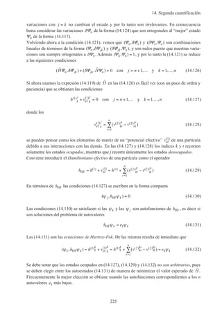 14. Segunda cuantificación
225
variaciones con j k= no cambian el estado y por lo tanto son irrelevantes. En consecuencia
basta considerar las variaciones δΨn de la forma (14.124) que son ortogonales al “mejor” estado
Ψn de la forma (14.117).
Volviendo ahora a la condición (14.121), vemos que ( , )Ψ Ψn nδ y ( , )δΨ Ψn n son combinaciones
lineales de términos de la forma ( , )Ψ Ψn jkδ y ( , )δΨ Ψjk n , y son nulos puesto que nuestras varia-
ciones son siempre ortogonales a δΨn. Además ( , )Ψ Ψn n = 1, y por lo tanto la (14.121) se reduce
a las siguientes condiciones
( ˆ , ) ( , ˆ ) , , ,H H j n k nn jk jk nΨ Ψ Ψ Ψδ δ+ = = + … = …0 1 1con y (14.126)
Si ahora usamos la expresión (14.119) de ˆH en las (14.126) es fácil ver (con un poco de orden y
paciencia) que se obtienen las condiciones
h v j n k nk
j
k
j( ) ( )
, , ,1 1
0 1 1+ = = + … = …ef con y (14.127)
donde los
v v vk
j
kt
jt
tk
jt
t
n
ef
( ) ( ) ( )( )1 2 2
1
= −
=
∑ (14.128)
se pueden pensar como los elementos de matriz de un “potencial efectivo” vef
( )1
de una partícula
debido a sus interacciones con las demás. En las (14.127) y (14.128) los índices k y t recorren
solamente los estados ocupados, mientras que j recorre únicamente los estados desocupados.
Conviene introducir el Hamiltoniano efectivo de una partícula como el operador
h h v h v vkt
jt
tk
jt
t
n
HF ef= + = + −
=
∑( ) ( ) ( ) ( ) ( )( )1 1 1 2 2
1
(14.129)
En términos de hHF las condiciones (14.127) se escriben en la forma compacta
( , )ψ ψj khHF = 0 (14.130)
Las condiciones (14.130) se satisfacen si las ψk y las ψ j son autofunciones de hHF, es decir si
son soluciones del problema de autovalores
h ek k kHFψ ψ= (14.131)
Las (14.131) son las ecuaciones de Hartree-Fok. De las mismas resulta de inmediato que
( , ) ( )( ) ( ) ( ) ( ) ( )ψ ψ ψk k k
k
k
k
k
k
kt
kt
tk
kt
t
n
k kh h v h v v eHF ef= + = + − =
=
∑1 1 1 2 2
1
(14.132)
Se debe notar que los estados ocupados en (14.127), (14.129) y (14.132) no son arbitrarios, pues
se deben elegir entre los autoestados (14.131) de manera de minimizar el valor esperado de ˆH .
Frecuentemente la mejor elección se obtiene usando las autofunciones correspondientes a los n
autovalores ek más bajos.
 