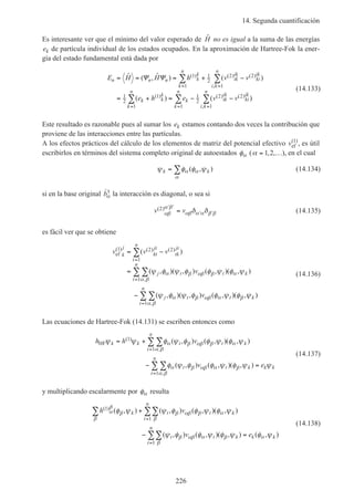 14. Segunda cuantificación
226
Es interesante ver que el mínimo del valor esperado de ˆH no es igual a la suma de las energías
ek de partícula individual de los estados ocupados. En la aproximación de Hartree-Fok la ener-
gía del estado fundamental está dada por
E H H h v v
e h e v v
n n n k
k
k
n
ik
ik
ki
ik
i k
n
k k
k
k
k
n
ik
ik
ki
ik
i k
n
k
n
= = = + −
= + = − −
= =
= ==
∑ ∑
∑ ∑∑
ˆ ( , ˆ ) ( )
( ) ( )
( ) ( ) ( )
,
( ) ( ) ( )
,
Ψ Ψ 1
1
1
2
2 2
1
1
2
1
1
1
2
2 2
11
(14.133)
Este resultado es razonable pues al sumar los ek estamos contando dos veces la contribución que
proviene de las interacciones entre las partículas.
A los efectos prácticos del cálculo de los elementos de matriz del potencial efectivo vef
( )1
, es útil
escribirlos en términos del sistema completo original de autoestados φα (α = …1 2, , ), en el cual
ψ φ φ ψα α
α
k k= ∑ ( , ) (14.134)
si en la base original ˆ†bα la interacción es diagonal, o sea si
v v( )2
αβ
α β
αβ α α β βδ δ
′ ′
′ ′= (14.135)
es fácil ver que se obtiene
v v v
v
v
k
j
kt
jt
tk
jt
t
n
j t t
t
n
k
j t t
t
n
k
ef
( ) ( ) ( )
,
,
( )
( , )( , ) ( , )( , )
( , )( , ) ( , )( , )
1 2 2
1
1
1
= −
=
−
=
=
=
∑
∑∑
∑∑
ψ φ ψ φ φ ψ φ ψ
ψ φ ψ φ φ ψ φ ψ
α β αβ β
α β
α
α β αβ α
α β
β
(14.136)
Las ecuaciones de Hartree-Fok (14.131) se escriben entonces como
h h v
v e
k k t t
t
n
k
t t
t
n
k k k
HFψ ψ φ ψ φ φ ψ φ ψ
φ ψ φ φ ψ φ ψ ψ
α β αβ β
α β
α
α β αβ α
α β
β
= +
− =
∑∑
∑∑
=
=
( )
,
,
( , ) ( , )( , )
( , ) ( , )( , )
1
1
1
(14.137)
y multiplicando escalarmente por φα resulta
h v
v e
k t t
t
n
k
t t
t
n
k k k
( ) ( , ) ( , ) ( , )( , )
( , ) ( , )( , ) ( , )
1
1
1
α
β
β
β
β αβ β
β
α
β αβ α
β
β α
φ ψ ψ φ φ ψ φ ψ
ψ φ φ ψ φ ψ φ ψ
∑ ∑∑
∑∑
+
− =
=
=
(14.138)
 