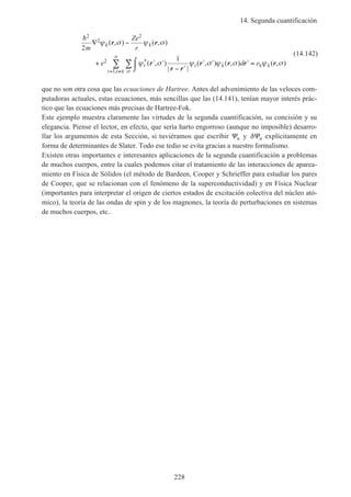 14. Segunda cuantificación
228
h2
2
2
2
1
2
1
m
Ze
r
e d e
k k
t t k
t t k
n
k k
∇ −
+ ′ ′
− ′
′ ′ ′⌠
⌡
 =∑∑
= ≠
ψ σ ψ σ
ψ σ ψ σ ψ σ ψ σ
σ
( , ) ( , )
( , )
| |
( , ) ( , ) ( , )*
,
r r
r
r r
r r r r
(14.142)
que no son otra cosa que las ecuaciones de Hartree. Antes del advenimiento de las veloces com-
putadoras actuales, estas ecuaciones, más sencillas que las (14.141), tenían mayor interés prác-
tico que las ecuaciones más precisas de Hartree-Fok.
Este ejemplo muestra claramente las virtudes de la segunda cuantificación, su concisión y su
elegancia. Piense el lector, en efecto, que sería harto engorroso (aunque no imposible) desarro-
llar los argumentos de esta Sección, si tuviéramos que escribir Ψn y δΨn explícitamente en
forma de determinantes de Slater. Todo ese tedio se evita gracias a nuestro formalismo.
Existen otras importantes e interesantes aplicaciones de la segunda cuantificación a problemas
de muchos cuerpos, entre la cuales podemos citar el tratamiento de las interacciones de aparea-
miento en Física de Sólidos (el método de Bardeen, Cooper y Schrieffer para estudiar los pares
de Cooper, que se relacionan con el fenómeno de la superconductividad) y en Física Nuclear
(importantes para interpretar el origen de ciertos estados de excitación colectiva del núcleo ató-
mico), la teoría de las ondas de spin y de los magnones, la teoría de perturbaciones en sistemas
de muchos cuerpos, etc..
 