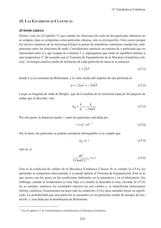 15. Estadísticas Cuánticas
229
15. LAS ESTADÍSTICAS CUÁNTICAS
El límite clásico
Hemos visto en el Capítulo 13 que cuando las funciones de onda de dos partículas idénticas no
se solapan, éstas se comportan como partículas clásicas, esto es distinguibles. Esto ocurre porque
los efectos cuánticos de la indistinguibilidad se ponen de manifiesto solamente cuando hay sola-
pamiento entre las funciones de onda. Consideremos entonces un sistema de n partículas que no
interactúan entre sí y que ocupan un volumen V, y supongamos que están en equilibrio térmico a
una temperatura T. De acuerdo con el Teorema de Equipartición de la Mecánica Estadística clá-
sica1
, la energía cinética media de traslación de cada partícula de masa m es entonces
ε = 3
2 kT (15.1)
donde k es la constante de Boltzmann, y el valor medio del impulso de una partícula es
p m mkT= =2 3ε (15.2)
Luego su longitud de onda de Broglie, que da la medida de la extensión espacial del paquete de
ondas que la describe, vale
λB = =
h
p
h
mkT3
(15.3)
Por otra parte, la distancia media l entre las partículas está dada por
l = ( / ) /V n 1 3 (15.4)
Por lo tanto, las partículas se podrán considerar distinguibles si se cumple que
λB << l (15.5)
esto es, si
nh
V mkT
3
3 23
1
( ) /
<< (15.6)
Esta es la condición de validez de la Mecánica Estadística Clásica. Si se cumple la (15.6), las
partículas se comportan clásicamente, y se puede aplicar el Teorema de Equipartición. Esto es lo
que ocurre con los gases en las condiciones habituales en la naturaleza y en el laboratorio. Sin
embargo, cuando la temperatura es muy baja y/o cuando la densidad es muy elevada, la (15.6)
no se cumple; entonces los resultados clásicos no son válidos y se manifiestan interesantes
efectos cuánticos. Examinemos un poco más la condición (15.6), para entender mejor su signifi-
cado. La probabilidad que una partícula se encuentre en un particular estado de energía de tras-
lación εi está dada por la distribución de Boltzmann
1
Ver el Capítulo 17 de Termodinámica e Introducción a la Mecánica Estadística.
 