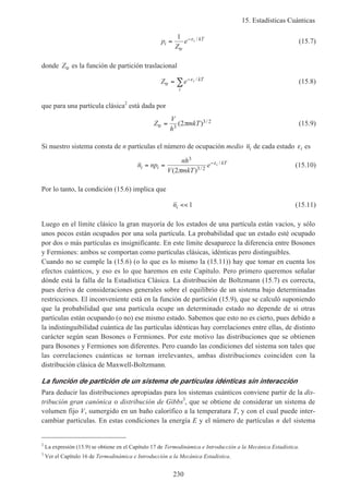 15. Estadísticas Cuánticas
230
p
Z
ei
kTi= −1
tr
ε /
(15.7)
donde Ztr es la función de partición traslacional
Z e i kT
i
tr = −
∑ ε /
(15.8)
que para una partícula clásica2
está dada por
Z
V
h
mkTtr = 3
3 22( ) /π (15.9)
Si nuestro sistema consta de n partículas el número de ocupación medio ni de cada estado εi es
n np
nh
V mkT
ei i
kTi= = −
3
3 22( ) /
/
π
ε (15.10)
Por lo tanto, la condición (15.6) implica que
ni << 1 (15.11)
Luego en el límite clásico la gran mayoría de los estados de una partícula están vacíos, y sólo
unos pocos están ocupados por una sola partícula. La probabilidad que un estado esté ocupado
por dos o más partículas es insignificante. En este límite desaparece la diferencia entre Bosones
y Fermiones: ambos se comportan como partículas clásicas, idénticas pero distinguibles.
Cuando no se cumple la (15.6) (o lo que es lo mismo la (15.11)) hay que tomar en cuenta los
efectos cuánticos, y eso es lo que haremos en este Capítulo. Pero primero queremos señalar
dónde está la falla de la Estadística Clásica. La distribución de Boltzmann (15.7) es correcta,
pues deriva de consideraciones generales sobre el equilibrio de un sistema bajo determinadas
restricciones. El inconveniente está en la función de partición (15.9), que se calculó suponiendo
que la probabilidad que una partícula ocupe un determinado estado no depende de si otras
partículas están ocupando (o no) ese mismo estado. Sabemos que esto no es cierto, pues debido a
la indistinguibilidad cuántica de las partículas idénticas hay correlaciones entre ellas, de distinto
carácter según sean Bosones o Fermiones. Por este motivo las distribuciones que se obtienen
para Bosones y Fermiones son diferentes. Pero cuando las condiciones del sistema son tales que
las correlaciones cuánticas se tornan irrelevantes, ambas distribuciones coinciden con la
distribución clásica de Maxwell-Boltzmann.
La función de partición de un sistema de partículas idénticas sin interacción
Para deducir las distribuciones apropiadas para los sistemas cuánticos conviene partir de la dis-
tribución gran canónica o distribución de Gibbs3
, que se obtiene de considerar un sistema de
volumen fijo V, sumergido en un baño calorífico a la temperatura T, y con el cual puede inter-
cambiar partículas. En estas condiciones la energía E y el número de partículas n del sistema
2
La expresión (15.9) se obtiene en el Capítulo 17 de Termodinámica e Introducción a la Mecánica Estadística.
3
Ver el Capítulo 16 de Termodinámica e Introducción a la Mecánica Estadística.
 