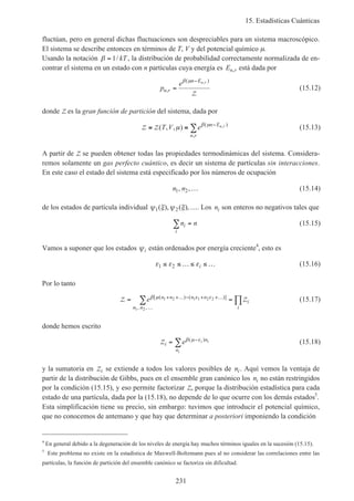 15. Estadísticas Cuánticas
231
fluctúan, pero en general dichas fluctuaciones son despreciables para un sistema macroscópico.
El sistema se describe entonces en términos de T, V y del potencial químico µ.
Usando la notación β = 1/ kT , la distribución de probabilidad correctamente normalizada de en-
contrar el sistema en un estado con n partículas cuya energía es En r, está dada por
p
e
n r
n En r
,
( ),
=
−β µ
Z
(15.12)
donde Z es la gran función de partición del sistema, dada por
Z Z≡ ≡ −
∑( , , ) ( )
,
,T V e n E
n r
n rµ β µ
(15.13)
A partir de Z se pueden obtener todas las propiedades termodinámicas del sistema. Considera-
remos solamente un gas perfecto cuántico, es decir un sistema de partículas sin interacciones.
En este caso el estado del sistema está especificado por los números de ocupación
n n1 2, ,… (15.14)
de los estados de partícula individual ψ ξ ψ ξ1 2( ), ( ),…. Los ni son enteros no negativos tales que
n ni
i
∑ = (15.15)
Vamos a suponer que los estados ψi están ordenados por energía creciente4
, esto es
ε ε ε1 2≤ ≤ …≤ ≤ …i (15.16)
Por lo tanto
Z Z= =+ +… − + +…
…
∑ ∏e n n n n
n n
i
i
β µ ε ε[ ( ) ( )]
, ,
1 2 1 1 2 2
1 2
(15.17)
donde hemos escrito
Zi
n
n
e i i
i
= −
∑ β µ ε( )
(15.18)
y la sumatoria en Zi se extiende a todos los valores posibles de ni. Aquí vemos la ventaja de
partir de la distribución de Gibbs, pues en el ensemble gran canónico los ni no están restringidos
por la condición (15.15), y eso permite factorizar Z, porque la distribución estadística para cada
estado de una partícula, dada por la (15.18), no depende de lo que ocurre con los demás estados5
.
Esta simplificación tiene su precio, sin embargo: tuvimos que introducir el potencial químico,
que no conocemos de antemano y que hay que determinar a posteriori imponiendo la condición
4
En general debido a la degeneración de los niveles de energía hay muchos términos iguales en la sucesión (15.15).
5
Este problema no existe en la estadística de Maxwell-Boltzmann pues al no considerar las correlaciones entre las
partículas, la función de partición del ensemble canónico se factoriza sin dificultad.
 