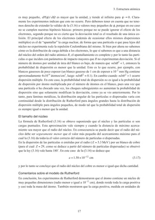 3. Estructura atómica
17
es muy pequeño, dP d( )/φ Ω es mayor que la unidad, y tiende al infinito para φ → 0. Clara-
mente los experimentos indican que esto no ocurre. Pero debemos tener en cuenta que no tene-
mos derecho de extender la validez de la (3.16) a valores muy pequeños de φ, porque en ese caso
no se cumplen nuestras hipótesis básicas: primero porque no se puede ignorar el efecto de los
electrones, segundo porque no es cierto que la desviación total es el resultado de una única co-
lisión. El principal efecto de los electrones (además de ocasionar ellos mismos dispersiones
múltiples) es el de “apantallar” la carga nuclear, de forma que una partícula α que pasa lejos del
núcleo no experimenta toda la repulsión Coulombiana del mismo. Si bien por ahora no sabemos
cómo es la distribución de carga debida a los electrones, lo que sí sabemos es que a una distancia
del núcleo del orden del radio atómico R, el apantallamiento es completo y por lo tanto las partí-
culas α que inciden con parámetros de impacto mayores que R no experimentan desviación. Si el
número de átomos por unidad de área del blanco es bajo, de manera que nd Rπ 2
1< , entonces la
probabilidad de dispersión es menor que la unidad. Esto es lo que ocurre, por ejemplo, con
blancos gaseosos de poco espesor (un blanco gaseoso de 1 cm de espesor a 10–2
mm Hg contiene
aproximadamente 4x1014
átomos/cm2
, luego nd Rπ 2
0 1≈ . ). En cambio cuando nd bπ 2
1> ocurre
dispersión múltiple. En este caso, la probabilidad total de dispersión no es igual a la probabilidad
de dispersión por átomo multiplicada por el número de átomos en el blanco, pues una vez que
una partícula α ha chocado una vez, los choques subsiguientes no aumentan la probabilidad de
dispersión sino que solamente modifican la desviación, como ya se vio anteriormente. Por lo
tanto, para láminas metálicas, la distribución angular de las partículas α dispersadas varía con
continuidad desde la distribución de Rutherford para ángulos grandes hasta la distribución de
dispersión múltiple para ángulos pequeños, de modo tal que la probabilidad total de dispersión
es siempre igual o menor que la unidad.
El tamaño del núcleo
La fórmula de Rutherford (3.16) se obtuvo suponiendo que el núcleo y las partículas α son
cargas puntuales. Esta aproximación vale siempre y cuando la distancia de máximo acerca-
miento sea mayor que el radio del núcleo. En consecuencia se puede decir que el radio del nú-
cleo debe ser seguramente menor que el valor más pequeño del acercamiento máximo para el
cual la (3.16) da todavía el valor correcto del número de partículas α dispersadas.
En la dispersión de las partículas α emitidas por el radio ( E = 5 3. MeV) por un blanco de cobre
(para el cual Z = 29, como se deduce a partir del número de partículas dispersadas) se observó
que la ley (3.16) vale hasta 180˚. En este caso de la (3.14) se deduce que
a = × −
1 58 10 12
. cm (3.17)
y por lo tanto se concluye que el radio del núcleo del cobre es menor o igual que dicha cantidad.
Comentarios sobre el modelo de Rutherford
En conclusión, los experimentos de Rutherford demostraron que el átomo contiene un núcleo de
muy pequeñas dimensiones (radio menor o igual a 10–12
cm), donde reside toda la carga positiva
y casi toda la masa del átomo. También mostraron que la carga positiva, medida en unidades de
 
