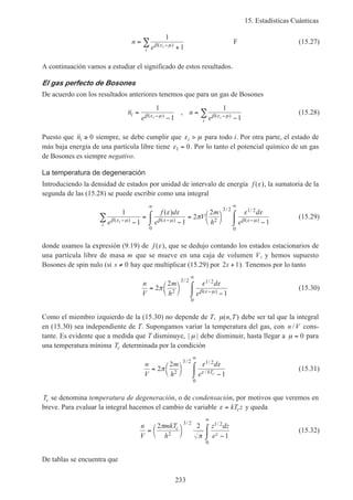 15. Estadísticas Cuánticas
233
n
e i
i
=
+−∑
1
1β ε µ( )
F (15.27)
A continuación vamos a estudiar el significado de estos resultados.
El gas perfecto de Bosones
De acuerdo con los resultados anteriores tenemos que para un gas de Bosones
n
e
n
e
i
i
i i
=
−
=
−− −∑
1
1
1
1β ε µ β ε µ( ) ( )
, (15.28)
Puesto que ni ≥ 0 siempre, se debe cumplir que ε µi > para todo i. Por otra parte, el estado de
más baja energía de una partícula libre tiene ε1 0= . Por lo tanto el potencial químico de un gas
de Bosones es siempre negativo.
La temperatura de degeneración
Introduciendo la densidad de estados por unidad de intervalo de energía f ( )ε , la sumatoria de la
segunda de las (15.28) se puede escribir como una integral
1
1 1
2
2
1
0
2
3 2 1 2
0
e
f d
e
V
m
h
d
ei
i
β ε µ β ε µ β ε µ
ε ε
π
ε ε
( ) ( )
/ /
( )
( )
− −
∞
−
∞
−
=
−
⌠
⌡
 = 


 −
⌠
⌡
∑ (15.29)
donde usamos la expresión (9.19) de f ( )ε , que se dedujo contando los estados estacionarios de
una partícula libre de masa m que se mueve en una caja de volumen V, y hemos supuesto
Bosones de spin nulo (si s ≠ 0 hay que multiplicar (15.29) por 2 1s + ). Tenemos por lo tanto
n
V
m
h
d
e
= 


 −
⌠
⌡
 −
∞
2
2
12
3 2 1 2
0
π
ε ε
β ε µ
/ /
( )
(15.30)
Como el miembro izquierdo de la (15.30) no depende de T, µ( , )n T debe ser tal que la integral
en (15.30) sea independiente de T. Supongamos variar la temperatura del gas, con n V/ cons-
tante. Es evidente que a medida que T disminuye, | |µ debe disminuir, hasta llegar a µ = 0 para
una temperatura mínima Tc determinada por la condición
n
V
m
h
d
e kTc
= 


 −
⌠
⌡

∞
2
2
12
3 2 1 2
0
π
ε ε
ε
/ /
/
(15.31)
Tc se denomina temperatura de degeneración, o de condensación, por motivos que veremos en
breve. Para evaluar la integral hacemos el cambio de variable ε = kT zc y queda
n
V
mkT
h
z dz
e
c
z
= 


 −
⌠
⌡

∞
2 2
12
3 2 1 2
0
π
π
/ /
(15.32)
De tablas se encuentra que
 
