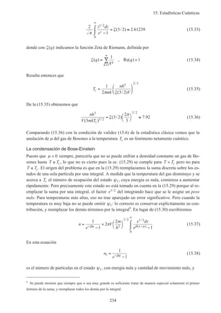 15. Estadísticas Cuánticas
234
2
1
3 2 2 61239
1 2
0
π
ζ
z dz
ez
/
( / ) .
−
⌠
⌡
 = ≅
∞
(15.33)
donde con ζ( )q indicamos la función Zeta de Riemann, definida por
ζ( ) , Re( )q
k
qq
k
= >
=
∞
∑
1
1
1
(15.34)
Resulta entonces que
T
mk
nh
V
c =






1
2 3 2
3 2 3
π ζ( / )
/
(15.35)
De la (15.35) obtenemos que
nh
V mkTc
3
3 2
3 2
3
3 2
2
3
7 92
( )
( / ) ./
/
= 



≅ζ
π
(15.36)
Comparando (15.36) con la condición de validez (15.6) de la estadística clásica vemos que la
anulación de µ del gas de Bosones a la temperatura Tc es un fenómeno netamente cuántico.
La condensación de Bose-Einstein
Puesto que µ < 0 siempre, parecería que no se puede enfriar a densidad constante un gas de Bo-
sones hasta T Tc≤ , lo que no es cierto pues la ec. (15.29) se cumple para T Tc> pero no para
T Tc≤ . El origen del problema es que en la (15.29) reemplazamos la suma discreta sobre los es-
tados de una sola partícula por una integral. A medida que la temperatura del gas disminuye y se
acerca a Tc el número de ocupación del estado ψ1, cuya energía es nula, comienza a aumentar
rápidamente. Pero precisamente este estado no está tomado en cuenta en la (15.29) porque al re-
emplazar la suma por una integral, el factor ε1 2/ del integrando hace que se le asigne un peso
nulo. Para temperaturas más altas, eso no trae aparejado un error significativo. Pero cuando la
temperatura es muy baja no se puede omitir ψ1: lo correcto es conservar explícitamente su con-
tribución, y reemplazar los demás términos por la integral6
. En lugar de (15.30) escribiremos
n
e
V
m
h
d
e
=
−
+ 


 −
⌠
⌡
− −
∞
1
1
2
2
12
3 2 1 2
0
βµ β ε µ
π
ε ε/ /
( )
(15.37)
En esta ecuación
n
e
1
1
1
=
−−βµ
(15.38)
es el número de partículas en el estado ψ1, con energía nula y cantidad de movimiento nulo, y
6
Se puede mostrar que siempre que n sea muy grande es suficiente tratar de manera especial solamente el primer
término de la suma, y reemplazar todos los demás por la integral.
 