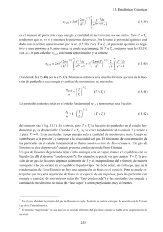 15. Estadísticas Cuánticas
235
n V
m
h
d
e
ε β ε µ
π
ε ε
> −
∞
= 


 −
⌠
⌡
0 2
3 2 1 2
0
2
2
1
/ /
( )
(15.39)
es el número de partículas cuya energía y cantidad de movimiento no son nulos. Para T Tc> ,
tendremos que n n1 << y entonces lo podemos despreciar. Por lo tanto el potencial químico está
dado con excelente aproximación por la ec. (15.30). Para T Tc≤ , el potencial químico es nega-
tivo y muy próximo a 0, pero nunca se anula exactamente. Si T Tc≤ , podemos usar la (15.39)
con µ = 0 para calcular nε>0 con buena aproximación y se obtiene
n V
m
h
d
e
V
mkT
h
z dz
ezε βε
π
ε ε π
π
>
∞ ∞
≅ 


 −
⌠
⌡
 = 


 −
⌠
⌡
0 2
3 2 1 2
0
2
3 2 1 2
0
2
2
1
2 2
1
/ / / /
(15.40)
Dividiendo la (15.40) por la (15.32) obtenemos entonces una sencilla fórmula que nos da la frac-
ción de partículas cuya energía y cantidad de movimiento no son nulos:
n
n
T
T
T T
c
c
ε>
=





 <0
3 2/
( ) (15.41)
La partículas restantes están en el estado fundamental ψ1, y representan una fracción
n
n
T
T
T T
c
c
1
3 2
1= −





 <
/
( ) (15.42)
del número total (Fig. 15.1). En síntesis, para T Tc> la fracción de partículas en el estado fun-
damental ψ1 es despreciable. Cuando T Tc< , n n1 / crece rápidamente al disminuir T y tiende a
1 para T → 0. Estas partículas tienen energía nula y cantidad de movimiento nulo. Luego no
contribuyen a la presión7
, y tampoco a la viscosidad del gas. El fenómeno de concentración de
las partículas en el estado fundamental se llama condensación de Bose-Einstein. Un gas de
Bosones se dice degenerado8
cuando presenta condensación de Bose-Einstein.
Un gas de Bosones degenerado tiene cierta analogía con un vapor clásico en equilibrio con su
líquido (de allí el término “condensación”). Por ejemplo, se puede ver que cuando T Tc< la pre-
sión de un gas de Bosones depende solamente de T y es independiente del volumen, de manera
semejante a lo que ocurre en el equilibrio líquido-vapor. Se debe notar, sin embargo, que en la
condensación de Bose-Einstein no hay una separación de fases en el espacio. Pero se puede in-
terpretar que hay una separación de fases en el espacio de los impulsos, pues las partículas con
energía y cantidad de movimiento nulas (la “fase condensada”) y las partículas con energía y
cantidad de movimiento no nulas (la “fase vapor”) tienen propiedades muy diferentes.
7
En el cero absoluto la presión del gas de Bosones es nula. También es nula le entropía, de acuerdo con la Tercera
Ley de la Termodinámica.
8
El término “degenerado” se usa aquí en un sentido diferente del que tiene cuando se habla de la degeneración de
un nivel.
 