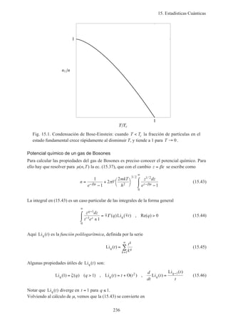15. Estadísticas Cuánticas
236
1
T Tc
1
n1 n
Fig. 15.1. Condensación de Bose-Einstein: cuando T Tc< la fracción de partículas en el
estado fundamental crece rápidamente al disminuir T, y tiende a 1 para T → 0.
Potencial químico de un gas de Bosones
Para calcular las propiedades del gas de Bosones es preciso conocer el potencial químico. Para
ello hay que resolver para µ( , )n T la ec. (15.37), que con el cambio z = βε se escribe como
n
e
V
mkT
h
z dz
ez
=
−
+ 


 −
⌠
⌡
− −
∞
1
1
2
2
12
3 2 1 2
0
βµ βµ
π
/ /
(15.43)
La integral en (15.43) es un caso particular de las integrales de la forma general
z dz
t e
q t q
q
z q
−
−
∞
±
⌠
⌡
 = >
1
1
0
1
0m mΓ ( )Li ( ) , Re( ) (15.44)
Aquí Li ( )q t es la función polilogarítmica, definida por la serie
Li ( )q
k
q
k
t
t
k
=
=
∞
∑
1
(15.45)
Algunas propiedades útiles de Li ( )q t son:
Li ( ) ( ) ( ) , Li ( ) O( ) , Li ( )
Li ( )
q q q
q
q q t t t
d
dt
t
t
t
1 1 2 1
= > = + =
−
ζ (15.46)
Notar que Li ( )q t diverge en t = 1 para q ≤ 1.
Volviendo al cálculo de µ, vemos que la (15.43) se convierte en
 