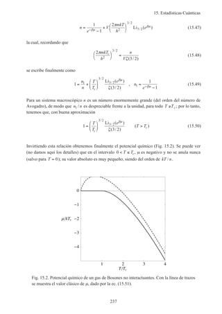 15. Estadísticas Cuánticas
237
n
e
V
mkT
h
e=
−
+ 


−
1
1
2
2
3 2
3 2βµ
βµπ /
/Li ( ) (15.47)
la cual, recordando que
2
3 22
3 2
π
ζ
mkT
h
n
V
c



=
/
( / )
(15.48)
se escribe finalmente como
1
3 2
1
1
1
3 2
3 2
1= +





 =
−−
n
n
T
T
e
n
ec
/
/Li ( )
( / )
,
βµ
βµζ
(15.49)
Para un sistema macroscópico n es un número enormemente grande (del orden del número de
Avogadro), de modo que n n1 / es despreciable frente a la unidad, para todo T Tc≥ ; por lo tanto,
tenemos que, con buena aproximación
1
3 2
3 2
3 2
=





 >
T
T
e
T T
c
c
/
/Li ( )
( / )
( )
βµ
ζ
(15.50)
Invirtiendo esta relación obtenemos finalmente el potencial químico (Fig. 15.2). Se puede ver
(no damos aquí los detalles) que en el intervalo 0 < ≤T Tc, µ es negativo y no se anula nunca
(salvo para T = 0); su valor absoluto es muy pequeño, siendo del orden de kT n/ .
1 2 3 4
T Tc
0
1
2
3
4
kTc
Fig. 15.2. Potencial químico de un gas de Bosones no interactuantes. Con la línea de trazos
se muestra el valor clásico de µ, dado por la ec. (15.51).
 