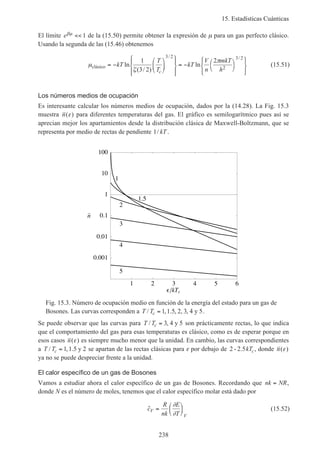 15. Estadísticas Cuánticas
238
El límite eβµ << 1 de la (15.50) permite obtener la expresión de µ para un gas perfecto clásico.
Usando la segunda de las (15.46) obtenemos
µ
ζ
π
clásico = −














= − 









kT
T
T
kT
V
n
mkT
hc
ln
( / )
ln
/ /
1
3 2
2
3 2
2
3 2
(15.51)
Los números medios de ocupación
Es interesante calcular los números medios de ocupación, dados por la (14.28). La Fig. 15.3
muestra n( )ε para diferentes temperaturas del gas. El gráfico es semilogarítmico pues así se
aprecian mejor los apartamientos desde la distribución clásica de Maxwell-Boltzmann, que se
representa por medio de rectas de pendiente 1/ kT .
1 2 3 4 5 6
kTc
100
10
1
0.1
0.01
0.001
n–
5
4
3
2
1.5
1
Fig. 15.3. Número de ocupación medio en función de la energía del estado para un gas de
Bosones. Las curvas corresponden a T Tc/ , . , , ,= 1 1 5 2 3 4 5y .
Se puede observar que las curvas para T Tc/ ,= 3 4 5y son prácticamente rectas, lo que indica
que el comportamiento del gas para esas temperaturas es clásico, como es de esperar porque en
esos casos n( )ε es siempre mucho menor que la unidad. En cambio, las curvas correspondientes
a T Tc/ , .= 1 1 5 2y se apartan de las rectas clásicas para ε por debajo de 2 2 5- . kTc, donde n( )ε
ya no se puede despreciar frente a la unidad.
El calor específico de un gas de Bosones
Vamos a estudiar ahora el calor específico de un gas de Bosones. Recordando que nk NR= ,
donde N es el número de moles, tenemos que el calor específico molar está dado por
˜c
R
nk
E
T
V
V
=






∂
∂
(15.52)
 