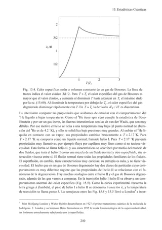 15. Estadísticas Cuánticas
240
1 2 3
T Tc
1 2
1
3 2
2
cV R
Fig. 15.4. Calor específico molar a volumen constante de un gas de Bosones. La línea de
trazos indica el valor clásico 3 2R/ . Para T Tc> el calor específico del gas de Bosones es
mayor que el valor clásico, y aumenta al disminuir T hasta alcanzar en Tc el máximo dado
por la ec. (15.60). Al disminuir la temperatura por debajo de Tc, el calor específico del gas
degenerado disminuye rápidamente con T. En T Tc= la derivada ∂ ∂˜ /c TV es discontinua.
Es interesante comparar las propiedades que acabamos de estudiar con el comportamiento del
4
He líquido a bajas temperaturas. Como el 4
He tiene spin cero cumple la estadística de Bose-
Einstein y por ser un gas inerte, las fuerzas interatómicas son las de van der Waals, que son muy
débiles. Por ese motivo el helio se licúa a una temperatura muy baja (el punto normal de ebulli-
ción del 4
He es de 4.2 ˚K), y sólo se solidifica bajo presiones muy grandes. Al enfriar el 4
He lí-
quido en contacto con su vapor, sus propiedades cambian bruscamente a T = 2 17. ˚K. Para
T > 2 17. ˚K se comporta como un líquido normal, llamado helio I. Para T < 2 17. ˚K presenta
propiedades muy llamativas, por ejemplo fluye por capilares muy finos como si no tuviese vis-
cosidad. Esta forma se llama helio II, y sus características se describen por medio del modelo de
dos fluidos, que trata el helio II como una mezcla de un fluido normal y otro superfluido, sin in-
teracción viscosa entre sí. El fluido normal tiene todas las propiedades familiares de los fluidos.
El superfluido, en cambio, tiene características muy curiosas: su entropía es nula, y no tiene vis-
cosidad. El hecho que en un gas de Bosones degenerado hay dos clases de partículas cuyo com-
portamiento es muy diferente sugiere que las propiedades del helio II se relacionan con el fe-
nómeno de la degeneración. Hay muchas analogías entre el helio II y el gas de Bosones degene-
rado, además de las que vamos a comentar. En la transición helio I-helio II se observa un com-
portamiento anormal del calor específico (Fig. 15.5). Como la curva experimental recuerda la
letra griega λ (lambda), el paso de helio I a helio II se denomina transición λ, y la temperatura
de transición se llama punto λ. La semejanza entre las Fig. 15.4 y 15.5 llevó a London9
a inter-
9
Fritz Wolfgang London y Walter Heitler desarrollaron en 1927 el primer tratamiento cuántico de la molécula de
hidrógeno. F. London y su hermano Heinz formularon en 1935 le teoría fenomenológica de la superconductividad,
un fenómeno estrechamente relacionado con la superfluidez.
 