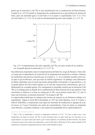 15. Estadísticas Cuánticas
241
pretar que la transición λ del 4
He es una manifestación de la condensación de Bose-Einstein.
Usando la ec. (15.35) calculó la temperatura de condensación de un gas perfecto de átomos de
helio, para una densidad igual a la del helio I en el punto λ experimental. Con V n/ .= 27 6
cm3
/mol obtuvo Tc = 3 13. ˚K, lo cual no está demasiado lejos del valor medido Tλ = 2 17. ˚K.
1.6 2.0 2.4 2.8
T (˚K)
0.0
1.0
2.0
3.0
c (cal/g ˚K)
Fig. 15.5. Comportamiento del calor específico del 4
He, tal como resulta de las medicio-
nes. Se puede apreciar la transición λ a T = 2 17. ˚K.
Hay diferencias importantes entre el comportamiento del helio II y el gas de Bosones. Entre ellas
se cuenta que la dependencia en la presión de la temperatura de transición es distinta. Además,
las mediciones más precisas muestran que en el punto λ, ˜cV no se mantiene acotado como ocu-
rre para el gas de Bosones, sino que tiene un infinito logarítmico. Si embargo estas diferencias
no deben sorprender, pues la teoría que hemos desarrollado corresponde a un gas perfecto, y no
se puede aplicar tal cual al helio líquido, en el cual hay interacciones interatómicas, que (evi-
dentemente) no se pueden ignorar. Por consiguiente es razonable concluir que la transición λ del
4
He es lo análogo para un líquido de la condensación de Bose-Einstein de un gas perfecto. Esta
conclusión se refuerza si se tiene en cuenta que el 3
He, cuyos átomos tienen spin 1/2 y por lo
tanto son Fermiones, no presenta transición10
en el punto λ del 4
He.
La superconductividad (que no tratamos por razones de espacio) es un fenómeno análogo a la
superfluidez. Según la teoría BCS (formulada en 1957 por John Bardeen, Leon N. Cooper y
John R. Schrieffer), a temperaturas muy bajas los electrones de conducción se agrupan de a pa-
res (pares de Cooper) formando una suerte de cuasimolécula. Como los pares se comportan
como Bosones, se pueden condensar y esto explica las propiedades de los superconductores.
10
Para el 3
He, la superfluidez se observa a temperaturas inferiores a 3×10–3
˚K. Esto se debe a que a esas
temperaturas tan bajas los átomos del 3
He se unen formando pares, de igual modo que los electrones en un
superconductor. Los pares tienen spin entero y por lo tanto obedecen a la estadística de Bose-Einstein. Tan pronto
se forman los pares, éstos sufren una condensación, y por lo tanto todo lo dicho para el 4
He se aplica también al 3
He
cuando éste se encuentra a temperaturas para las cuales se han formado los pares.
 