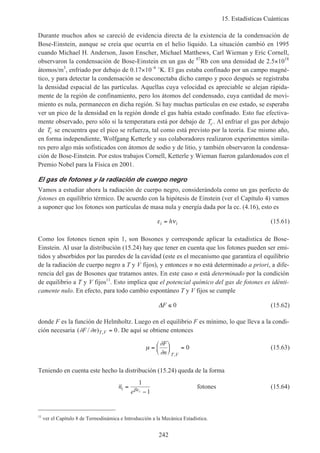 15. Estadísticas Cuánticas
242
Durante muchos años se careció de evidencia directa de la existencia de la condensación de
Bose-Einstein, aunque se creía que ocurría en el helio líquido. La situación cambió en 1995
cuando Michael H. Anderson, Jason Enscher, Michael Matthews, Carl Wieman y Eric Cornell,
observaron la condensación de Bose-Einstein en un gas de 87
Rb con una densidad de 2.5×1018
átomos/m3
, enfriado por debajo de 0.17×10–6
˚K. El gas estaba confinado por un campo magné-
tico, y para detectar la condensación se desconectaba dicho campo y poco después se registraba
la densidad espacial de las partículas. Aquellas cuya velocidad es apreciable se alejan rápida-
mente de la región de confinamiento, pero los átomos del condensado, cuya cantidad de movi-
miento es nula, permanecen en dicha región. Si hay muchas partículas en ese estado, se esperaba
ver un pico de la densidad en la región donde el gas había estado confinado. Esto fue efectiva-
mente observado, pero sólo si la temperatura está por debajo de Tc. Al enfriar el gas por debajo
de Tc se encuentra que el pico se refuerza, tal como está previsto por la teoría. Ese mismo año,
en forma independiente, Wolfgang Ketterle y sus colaboradores realizaron experimentos simila-
res pero algo más sofisticados con átomos de sodio y de litio, y también observaron la condensa-
ción de Bose-Einstein. Por estos trabajos Cornell, Ketterle y Wieman fueron galardonados con el
Premio Nobel para la Física en 2001.
El gas de fotones y la radiación de cuerpo negro
Vamos a estudiar ahora la radiación de cuerpo negro, considerándola como un gas perfecto de
fotones en equilibrio térmico. De acuerdo con la hipótesis de Einstein (ver el Capítulo 4) vamos
a suponer que los fotones son partículas de masa nula y energía dada por la ec. (4.16), esto es
ε νi ih= (15.61)
Como los fotones tienen spin 1, son Bosones y corresponde aplicar la estadística de Bose-
Einstein. Al usar la distribución (15.24) hay que tener en cuenta que los fotones pueden ser emi-
tidos y absorbidos por las paredes de la cavidad (este es el mecanismo que garantiza el equilibrio
de la radiación de cuerpo negro a T y V fijos), y entonces n no está determinado a priori, a dife-
rencia del gas de Bosones que tratamos antes. En este caso n está determinado por la condición
de equilibrio a T y V fijos11
. Esto implica que el potencial químico del gas de fotones es idénti-
camente nulo. En efecto, para todo cambio espontáneo T y V fijos se cumple
∆F ≤ 0 (15.62)
donde F es la función de Helmholtz. Luego en el equilibrio F es mínimo, lo que lleva a la condi-
ción necesaria ( / ) ,∂ ∂F n T V = 0. De aquí se obtiene entonces
µ
∂
∂
=





 =
F
n T V,
0 (15.63)
Teniendo en cuenta este hecho la distribución (15.24) queda de la forma
n
e
i i
=
−
1
1βε
fotones (15.64)
11
ver el Capítulo 8 de Termodinámica e Introducción a la Mecánica Estadística.
 