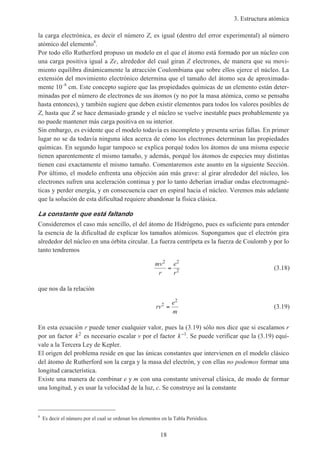 3. Estructura atómica
18
la carga electrónica, es decir el número Z, es igual (dentro del error experimental) al número
atómico del elemento8
.
Por todo ello Rutherford propuso un modelo en el que el átomo está formado por un núcleo con
una carga positiva igual a Ze, alrededor del cual giran Z electrones, de manera que su movi-
miento equilibra dinámicamente la atracción Coulombiana que sobre ellos ejerce el núcleo. La
extensión del movimiento electrónico determina que el tamaño del átomo sea de aproximada-
mente 10–8
cm. Este concepto sugiere que las propiedades químicas de un elemento están deter-
minadas por el número de electrones de sus átomos (y no por la masa atómica, como se pensaba
hasta entonces), y también sugiere que deben existir elementos para todos los valores posibles de
Z, hasta que Z se hace demasiado grande y el núcleo se vuelve inestable pues probablemente ya
no puede mantener más carga positiva en su interior.
Sin embargo, es evidente que el modelo todavía es incompleto y presenta serias fallas. En primer
lugar no se da todavía ninguna idea acerca de cómo los electrones determinan las propiedades
químicas. En segundo lugar tampoco se explica porqué todos los átomos de una misma especie
tienen aparentemente el mismo tamaño, y además, porqué los átomos de especies muy distintas
tienen casi exactamente el mismo tamaño. Comentaremos este asunto en la siguiente Sección.
Por último, el modelo enfrenta una objeción aún más grave: al girar alrededor del núcleo, los
electrones sufren una aceleración continua y por lo tanto deberían irradiar ondas electromagné-
ticas y perder energía, y en consecuencia caer en espiral hacia el núcleo. Veremos más adelante
que la solución de esta dificultad requiere abandonar la física clásica.
La constante que está faltando
Consideremos el caso más sencillo, el del átomo de Hidrógeno, pues es suficiente para entender
la esencia de la dificultad de explicar los tamaños atómicos. Supongamos que el electrón gira
alrededor del núcleo en una órbita circular. La fuerza centrípeta es la fuerza de Coulomb y por lo
tanto tendremos
mv
r
e
r
2 2
2= (3.18)
que nos da la relación
rv
e
m
2
2
= (3.19)
En esta ecuación r puede tener cualquier valor, pues la (3.19) sólo nos dice que si escalamos r
por un factor k2
es necesario escalar v por el factor k−1
. Se puede verificar que la (3.19) equi-
vale a la Tercera Ley de Kepler.
El origen del problema reside en que las únicas constantes que intervienen en el modelo clásico
del átomo de Rutherford son la carga y la masa del electrón, y con ellas no podemos formar una
longitud característica.
Existe una manera de combinar e y m con una constante universal clásica, de modo de formar
una longitud, y es usar la velocidad de la luz, c. Se construye así la constante
8
Es decir el número por el cual se ordenan los elementos en la Tabla Periódica.
 