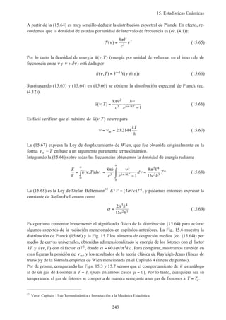 15. Estadísticas Cuánticas
243
A partir de la (15.64) es muy sencillo deducir la distribución espectral de Planck. En efecto, re-
cordemos que la densidad de estados por unidad de intervalo de frecuencia es (ec. (4.1)):
N
V
c
( )ν
π
ν=
8
3
2 (15.65)
Por lo tanto la densidad de energía u T( , )ν (energía por unidad de volumen en el intervalo de
frecuencia entre ν y ν ν+ d ) está dada por
u T V N n( , ) ( ) ( )ν ν ε ε= −1 (15.66)
Sustituyendo (15.63) y (15.64) en (15.66) se obtiene la distribución espectral de Planck (ec.
(4.12)).
u T
c
h
eh kT
( , ) /
ν
πν ν
ν
=
−
8
1
2
3
(15.66)
Es fácil verificar que el máximo de u T( , )ν ocurre para
ν ν= =m
kT
h
2 82144. (15.67)
La (15.67) expresa la Ley de desplazamiento de Wien, que fue obtenida originalmente en la
forma νm T~ en base a un argumento puramente termodinámico.
Integrando la (15.66) sobre todas las frecuencias obtenemos la densidad de energía radiante
E
V
u T d
h
c e
d
k
c h
Th kT
= ∫ =
−
⌠
⌡
 =
∞
∞
( , ) /
ν ν
π ν
ν
π
ν
0
3
3
0
5 4
3 3
48
1
8
15
(15.68)
La (15.68) es la Ley de Stefan-Boltzmann12
E V c T/ ( / )= 4 4σ , y podemos entonces expresar la
constante de Stefan-Boltzmann como
σ
π
=
2
15
5 4
2 3
k
c h
(15.69)
Es oportuno comentar brevemente el significado físico de la distribución (15.64) para aclarar
algunos aspectos de la radiación mencionados en capítulos anteriores. La Fig. 15.6 muestra la
distribución de Planck (15.66) y la Fig. 15.7 los números de ocupación medios (ec. (15.64)) por
medio de curvas universales, obtenidas adimensionalizado le energía de los fotones con el factor
kT y u T( , )ν con el factor αT3, donde α σ π= 60 4h kc/ . Para comparar, mostramos también en
esas figuras la posición de νm , y los resultados de la teoría clásica de Rayleigh-Jeans (líneas de
trazos) y de la fórmula empírica de Wien mencionada en el Capítulo 4 (líneas de puntos).
Por de pronto, comparando las Figs. 15.3 y 15.7 vemos que el comportamiento de n es análogo
al de un gas de Bosones a T Tc= (pues en ambos casos µ = 0). Por lo tanto, cualquiera sea su
temperatura, el gas de fotones se comporta de manera semejante a un gas de Bosones a T Tc= .
12
Ver el Capítulo 15 de Termodinámica e Introducción a la Mecánica Estadística.
 