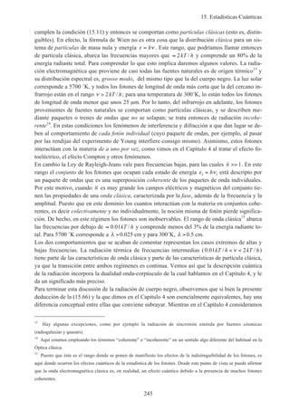 15. Estadísticas Cuánticas
245
cumplen la condición (15.11) y entonces se comportan como partículas clásicas (esto es, distin-
guibles). En efecto, la fórmula de Wien no es otra cosa que la distribución clásica para un sis-
tema de partículas de masa nula y energía ε ν= h . Este rango, que podríamos llamar entonces
de partícula clásica, abarca las frecuencias mayores que ≈ 2kT h/ y comprende un 80% de la
energía radiante total. Para comprender lo que esto implica daremos algunos valores. La radia-
ción electromagnética que proviene de casi todas las fuentes naturales es de origen térmico13
y
su distribución espectral es, grosso modo, del mismo tipo que la del cuerpo negro. La luz solar
corresponde a 5700 ˚K, y todos los fotones de longitud de onda más corta que la del cercano in-
frarrojo están en el rango ν > 2kT h/ ; para una temperatura de 300˚K, lo están todos los fotones
de longitud de onda menor que unos 25 µm. Por lo tanto, del infrarrojo en adelante, los fotones
provenientes de fuentes naturales se comportan como partículas clásicas, y se describen me-
diante paquetes o trenes de ondas que no se solapan; se trata entonces de radiación incohe-
rente14
. En estas condiciones los fenómenos de interferencia y difracción a que dan lugar se de-
ben al comportamiento de cada fotón individual (cuyo paquete de ondas, por ejemplo, al pasar
por las rendijas del experimento de Young interfiere consigo mismo). Asimismo, estos fotones
interactúan con la materia de a uno por vez, como vimos en el Capítulo 4 al tratar el efecto fo-
toeléctrico, el efecto Compton y otros fenómenos.
En cambio la Ley de Rayleigh-Jeans vale para frecuencias bajas, para las cuales n >> 1. En este
rango el conjunto de los fotones que ocupan cada estado de energía ε νi ih= está descripto por
un paquete de ondas que es una superposición coherente de los paquetes de onda individuales.
Por este motivo, cuando n es muy grande los campos eléctricos y magnéticos del conjunto tie-
nen las propiedades de una onda clásica, caracterizada por la fase, además de la frecuencia y la
amplitud. Puesto que en este dominio los cuantos interactúan con la materia en conjuntos cohe-
rentes, es decir colectivamente y no individualmente, la noción misma de fotón pierde significa-
ción. De hecho, en este régimen los fotones son inobservables. El rango de onda clásica15
abarca
las frecuencias por debajo de ≈ 0 01. /kT h y comprende menos del 3% de la energía radiante to-
tal. Para 5700 ˚K corresponde a λ >0.025 cm y para 300˚K, λ >0.5 cm.
Los dos comportamientos que se acaban de comentar representan los casos extremos de altas y
bajas frecuencias. La radiación térmica de frecuencias intermedias (0 01 2. / /kT h kT h< <ν )
tiene parte de las características de onda clásica y parte de las características de partícula clásica,
ya que la transición entre ambos regímenes es continua. Vemos así que la descripción cuántica
de la radiación incorpora la dualidad onda-corpúsculo de la cual hablamos en el Capítulo 4, y le
da un significado más preciso.
Para terminar esta discusión de la radiación de cuerpo negro, observemos que si bien la presente
deducción de la (15.66) y la que dimos en el Capítulo 4 son esencialmente equivalentes, hay una
diferencia conceptual entre ellas que conviene subrayar. Mientras en el Capítulo 4 consideramos
13
Hay algunas excepciones, como por ejemplo la radiación de sincrotrón emitida por fuentes cósmicas
(radiogalaxias y quasars).
14
Aquí estamos empleando los términos “coherente” e “incoherente” en un sentido algo diferente del habitual en la
Óptica clásica.
15
Puesto que éste es el rango donde se ponen de manifiesto los efectos de la indistinguibilidad de los fotones, es
aquí donde ocurren los efectos cuánticos de la estadística de los fotones. Desde este punto de vista se puede afirmar
que la onda electromagnética clásica es, en realidad, un efecto cuántico debido a la presencia de muchos fotones
coherentes.
 