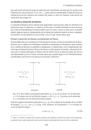 15. Estadísticas Cuánticas
246
que cada modo normal del campo de radiación está cuantificado, de modo que su energía toma
solamente los valores discretos 0 2, , ,h hν ν …, ahora estamos considerando la radiación como un
sistema de partículas idénticas (los cuantos del campo, es decir los fotones), cada una de las
cuales tiene una energía hν .
La emisión y absorción de fotones
La naturaleza Bosónica de los fotones tiene importantes consecuencias sobre los fenómenos de
interacción entre la radiación y la materia. Si bien para el estudio detallado de estos procesos
hace falta la Electrodinámica Cuántica (EDC), que no vamos a tratar en estas notas, es posible
deducir algunos aspectos fundamentales de la interacción radiación-materia en base a argumen-
tos sencillos, sin necesidad de invocar la EDC. Eso es lo que vamos a hacer aquí.
Emisión y absorción de fotones y la distribución de Planck
Nuestra deducción de la estadística (15.64) del gas de fotones se basó en la distribución de Bose-
Einstein, que se obtiene de la Mecánica Estadística considerando la distribución gran canónica
de un sistema de Bosones en equilibrio a temperatura y volumen fijos, con el requerimiento adi-
cional que el potencial químico del gas de fotones es nulo (porque la emisión y absorción de fo-
tones por la materia determina el número total de fotones de la cavidad, de modo que éste no
está determinado a priori). Vamos a mostrar ahora que se puede llegar a la (15.64) directamente,
considerando explícitamente los procesos de emisión y absorción.
ea
eb eb
ea
h = eb – ea h = eb – ea
absorción emisión
Fig. 15.8. Dos estados estacionarios particulares ψa y ψb de un átomo. En la transición
a b→ el átomo absorbe un fotón de energía ε ν= = −h e eb a. Viceversa, en la transición
b a→ el átomo emite un fotón de la misma energía.
Sean dos estados estacionarios particulares ψa y ψb de un átomo de las paredes de la cavidad,
de energías16
ea y eb , con e ea b< (Fig. 15.8). Entonces, en la transición a b→ el átomo ab-
sorbe un fotón de energía
ε ν= = −h e eb a (15.70)
16
Aquí a y b indican el conjunto de los números cuánticos que identifican el estado. Para cada nivel de energía hay,
en general, varios estados degenerados, pero nosotros estamos considerando ahora uno entre ellos en particular.
 