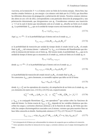 15. Estadísticas Cuánticas
247
viceversa, en la transición b a→ el átomo emite un fotón de la misma energía. Ahora bien, hay
muchos estados fotónicos φi con energía ε (su número está dado por la (15.65)), que describen
las diferentes direcciones de propagación y polarización del mismo. Nosotros estamos interesa-
dos ahora en uno sólo de ellos, correspondiente a una particular dirección de propagación y una
polarización determinada, que designaremos con φk. Consideremos entonces una transición
a b→ en la cual el átomo que inicialmente está en el estado ψa absorbe un fotón en el estado
φk. La probabilidad Pa b→ que en la unidad de tiempo ocurra esta transición está dada por
P p Ta b a a n b nk k→ → −= , , 1 (15.71)
Aquí p e Za
ea= −β / es la probabilidad que el átomo esté en el estado ψa, y
Ta n b n b n k a nk k k k, , int,| ( , ) |→ − −=1 1
2ψ ψΦ Φh (15.72)
es la probabilidad de transición por unidad de tiempo desde el estado inicial ψa nk
Φ al estado
final ψb nk
Φ −1 del sistema (átomo + radiación17
) y hint,k es el término del Hamiltoniano que des-
cribe la interacción del átomo con el fotón φk. Del mismo modo, la probabilidad Pb a→ que en la
unidad de tiempo el átomo que se encuentra en el estado ψb emita un fotón en el estado φk es
P p Tb a b b n a nk k→ → += , , 1 (15.73)
donde p e Zb
eb= −β / es la probabilidad que el átomo esté en el estado ψb, y
Tb n a n a n k b nk k k k, , int,| ( , ) |→ + +=1 1
2ψ ψΦ Φh (15.74)
es la probabilidad de transición del estado inicial ψb nk
Φ al estado final ψa nk
Φ +1.
No conocemos hint,k, pero claramente, es razonable suponer que debe ser de la forma
hint, int, int,
† †ˆ ˆk k k k kh a h a= + (15.75)
donde ˆak y ˆ†
ak son los operadores de creación y de aniquilación de un fotón en el estado φk, cu-
yos elementos de matriz (ecs. (14.32) y (14.35)) son, respectivamente
ˆ ( , ˆ ) ˆ ( , ˆ )† †
,a a n a a nkn
n
n k n k kn
n
n k n kk
k
k k k
k
k k
−
−
+
= = = = +1
1
1
1Φ Φ Φ Φy (15.76)
y h kint, y su conjugado Hermitiano h kint,
†
son operadores18
que actúan sobre las funciones de
onda del átomo. La forma exacta de h kint, y h kint,
†
depende de las variables dinámicas que des-
criben las cargas y corrientes eléctricas atómicas y de la función de onda φk del fotón que des-
cribe los campos electromagnéticos asociados con el mismo; veremos que para nuestros fines no
hace falta conocerla en detalle. Sustituyendo entonces (15.75) y (15.76) en (15.72) resulta
T h a n ha n b n b k a n k n k b k ak k k k, , int, int,| ( , ) | ( , ˆ ) | | ( , ) |→ − −= =1
2
1
2 2ψ ψ ψ ψΦ Φ (15.77)
17
En la designación de Φ damos por sobreentendidos los números de ocupación que no cambian en la transición.
18
Estos operadores describen la interacción de las cargas y corrientes atómicas con el campo electromagnético del
fotón.
 
