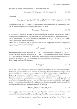 15. Estadísticas Cuánticas
248
Haciendo las mismas sustituciones en (15.74) y observando que
| ( , ) | | ( , ) | | ( , ) |int,
†
int, int,ψ ψ ψ ψ ψ ψa k b k a b b k ah h h2 2 2= = (15.78)
obtenemos
T h a n hb n a n a k b n k n k b k ak k k k, , int,
† †
int,| ( , ) | | ( , ˆ ) | ( ) | ( , ) |→ + += = +1
2
1
2 21ψ ψ ψ ψΦ Φ (15.79)
Se puede notar que las (15.77) y (15.79) implican que las probabilidades de transición por uni-
dad de tiempo de un proceso y su inverso son iguales, es decir
T Ta n b n b n a nk k k k, , , ,→ − − →=1 1 (15.80)
lo cual significa que en los procesos de emisión y absorción se cumple el principio del balance
detallado que mencionamos en el Capítulo 14. Esto es consecuencia de la Hermiticidad de hint,k,
que se advierte en la (15.75). La presencia de los factores nk y nk +1 en (15.77) y (15.79) se
debe a la naturaleza Bosónica del fotón.
Ahora bien, si la radiación está en equilibrio térmico a la temperatura T se debe cumplir que
P Pa b b a→ →= . Resulta por lo tanto que
n e nk k
kβε = +1 (15.81)
Es importante observar que puesto que Pa b→ y Pb a→ contienen ambos el factor ( , ) |int,ψ ψb k ah 2,
éste se cancela al imponer la condición P Pa b b a→ →= , lo cual implica que el mismo resultado
(15.81) se obtiene al considerar las transiciones entre cualquier par de los estados atómicos de-
generados de energías ea y eb que llevan a la emisión y absorción de un fotón φk.
De la (15.81) obtenemos de inmediato
n
e
k k
=
−
1
1βε
(15.82)
que es la (15.64). Vemos por lo tanto que la distribución de Planck es una consecuencia de tres
hechos: (a) que la dinámica de los procesos de emisión y absorción de fotones cumple con el
principio del balance detallado, (b) que los fotones son Bosones y (c) que hay equilibrio térmico.
La física de la interacción entre átomos y fotones: emisión espontánea y estimulada
Imaginemos un átomo que está efectuando una transición del estado ψa al estado ψb en la cual
absorbe un fotón φk de frecuencia ν = −( )/e e hb a (o viceversa, una transición del estado ψb al
estado ψa en la cual emite un fotón de esa frecuencia). En un instante dado durante la transición
su estado está descripto por una función de onda de la forma
Ψ ( ) ( ) ( )/ /
t c t e c t ea a
ie t
b b
ie ta b= +− −
ψ ψh h
(15.83)
donde c ta( ) y c tb( ) son ciertos coeficientes que dependen del tiempo (no nos interesa por el
momento la normalización de Ψ). La densidad de probabilidad es entonces proporcional a
| ( ) | | ( ) | | | | ( ) | | | Re[ ( ) ( ) ]* * ( ) /
Ψ t c t c t c t c t ea a b b a b a b
i e e tb a2 2 2 2 2 2= + + − −
ψ ψ ψ ψ h
(15.84)
 