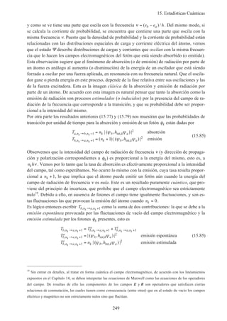 15. Estadísticas Cuánticas
249
y como se ve tiene una parte que oscila con la frecuencia ν = −( )/e e hb a . Del mismo modo, si
se calcula la corriente de probabilidad, se encuentra que contiene una parte que oscila con la
misma frecuencia ν. Puesto que la densidad de probabilidad y la corriente de probabilidad están
relacionadas con las distribuciones espaciales de carga y corriente eléctrica del átomo, vemos
que el estado Ψ describe distribuciones de cargas y corrientes que oscilan con la misma frecuen-
cia que lo hacen los campos electromagnéticos del fotón que está siendo absorbido (o emitido).
Esta observación sugiere que el fenómeno de absorción (o de emisión) de radiación por parte de
un átomo es análogo al aumento (o disminución) de la energía de un oscilador que está siendo
forzado a oscilar por una fuerza aplicada, en resonancia con su frecuencia natural. Que el oscila-
dor gane o pierda energía en este proceso, depende de la fase relativa entre sus oscilaciones y las
de la fuerza excitadora. Esta es la imagen clásica de la absorción y emisión de radiación por
parte de un átomo. De acuerdo con esta imagen es natural pensar que tanto la absorción como la
emisión de radiación son procesos estimulados (o inducidos) por la presencia del campo de ra-
diación de la frecuencia que corresponde a la transición, y que su probabilidad debe ser propor-
cional a la intensidad del mismo.
Por otra parte los resultados anteriores (15.77) y (15.79) nos muestran que las probabilidades de
transición por unidad de tiempo para la absorción y emisión de un fotón φk están dadas por
T n h
T n h
a n b n k b k a
b n a n k b k a
k k
k k
, , int,
, , int,
| ( , ) |
( ) | ( , ) |
→ −
→ +
=
= +
1
2
1
21
ψ ψ
ψ ψ
absorción
emisión
(15.85)
Observemos que la intensidad del campo de radiación de frecuencia ν (y dirección de propaga-
ción y polarización correspondientes a φk) es proporcional a la energía del mismo, esto es, a
n hk ν . Vemos por lo tanto que la tasa de absorción es efectivamente proporcional a la intensidad
del campo, tal como esperábamos. No ocurre lo mismo con la emisión, cuya tasa resulta propor-
cional a nk +1, lo que implica que el átomo puede emitir un fotón aún cuando la energía del
campo de radiación de frecuencia ν es nula. Este es un resultado puramente cuántico, que pro-
viene del principio de incerteza, que prohibe que el campo electromagnético sea estrictamente
nulo19
. Debido a ello, en ausencia de fotones el campo tiene igualmente fluctuaciones, y son es-
tas fluctuaciones las que provocan la emisión del átomo cuando nk = 0.
Es lógico entonces escribir Tb n a nk k, ,→ +1 como la suma de dos contribuciones: la que se debe a la
emisión espontánea provocada por las fluctuaciones de vacío del campo electromagnético y la
emisión estimulada por los fotones φk presentes, esto es
T T T
T h
T n h
b n a n b n a n
e
b n a n
i
b n a n
e
b k a
b n a n
i
k b k a
k k k k k k
k k
k k
, , , , , ,
, , int,
, , int,
| ( , ) |
| ( , ) |
→ + → + → +
→ +
→ +
= +
=
=
1 1 1
1
2
1
2
ψ ψ
ψ ψ
emisión espontánea
emisión estimulada
(15.85)
19
Sin entrar en detalles, al tratar en forma cuántica el campo electromagnético, de acuerdo con los lineamientos
expuestos en el Capítulo 14, se deben interpretar las ecuaciones de Maxwell como las ecuaciones de los operadores
del campo. De resultas de ello las componentes de los campos E y B son operadores que satisfacen ciertas
relaciones de conmutación, las cuales tienen como consecuencia (entre otras) que en el estado de vacío los campos
eléctrico y magnético no son estrictamente nulos sino que fluctúan.
 