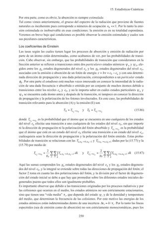 15. Estadísticas Cuánticas
250
Por otra parte, como es obvio, la absorción es siempre estimulada.
Tal como vimos anteriormente, el grueso del espectro de la radiación que proviene de fuentes
naturales es incoherente pues corresponde a números de ocupación nk << 1. Por lo tanto la emi-
sión estimulada es inobservable en esas condiciones: la emisión es en su totalidad espontánea.
Veremos en breve bajo qué condiciones es posible observar la emisión estimulada y cuales son
sus peculiares características.
Los coeficientes de Einstein
Las tasas según las cuales tienen lugar los procesos de absorción y emisión de radiación por
parte de un átomo están determinadas, como acabamos de ver, por las probabilidades de transi-
ción. Cabe observar, sin embargo, que las probabilidades de transición que consideramos en la
Sección anterior se refieren a transiciones entre dos particulares estados atómicos ψa y ψb, ele-
gidos entre los ga estados degenerados del nivel ea y los gb estados degenerados del nivel eb,
asociadas con la emisión o absorción de un fotón de energía ε ν= = −h e eb a y con una determi-
nada dirección de propagación y una dada polarización, correspondientes a un particular estado
φk. Por otra parte el estudioso está muchas veces interesado en conocer la intensidad de la radia-
ción de una dada frecuencia ν absorbida o emitida por un conjunto de muchos átomos debido a
transiciones entre los niveles ea y eb, y no le importa saber en cuáles estados particulares ψa y
ψb se encuentra cada átomo antes y después de la transición, ni tampoco en conocer la dirección
de propagación y la polarización de los fotones involucrados. En este caso, las probabilidades de
transición relevantes para la absorción (A) y la emisión (E) son
T T T Te e e ea b b aA Ey= =→ → (15.86)
donde Te ea b→ es la probabilidad que el átomo que se encuentra en uno cualquiera de los estados
del nivel ea efectúe una transición a uno cualquiera de los estados del nivel eb, sin que importe
ni la dirección de propagación ni la polarización del fotón absorbido y Te eb a→ es la probabilidad
que el átomo que está en un estado del nivel eb efectúe una transición a un estado del nivel ea,
cualesquiera sean la dirección de propagación y la polarización del fotón emitido. Estas proba-
bilidades de transición se relacionan con las Ta n b nk k, ,→ −1 y Tb n a nk k, ,→ +1 dadas por la (15.77) y la
(15.79) por medio de
T
g
T dk T
g
T dke e
a
a n b n
kba
e e
b
b n a n
kba
a b k k b a k k→ → − → → += ∫ = ∫∑∑ ∑∑
2 2
1 1, , , ,y (15.87)
Aquí las sumas comprenden los ga estados degenerados del nivel ea y los gb estados degenera-
dos del nivel eb, y la integral se extiende sobre todas las direcciones de propagación del fotón; el
factor 2 toma en cuanta las dos polarizaciones del fotón, y la división por el factor de degenera-
ción del estado inicial se debe a que hay que promediar sobre los diferentes estados iniciales de-
generados puesto que todos ellos son igualmente probables.
Es importante observar que debido a las transiciones originadas por los procesos radiativos y por
las colisiones que ocurren en el medio, los estados atómicos no son estrictamente estacionarios,
sino que tienen una “vida media” τi, que depende del estado ψi y de la densidad y temperatura
del medio, que determinan la frecuencia de las colisiones. Por este motivo las energías de los
estados atómicos están indeterminadas dentro de una incerteza ∆e hi i≈ /τ . Por lo tanto las líneas
espectrales (sea de emisión como de absorción) no son estrictamente monocromáticas, pues los
 