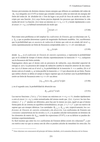 15. Estadísticas Cuánticas
251
fotones provenientes de distintos átomos tienen energías que difieren en cantidades del orden de
∆ei. Las integrales en (15.87) se tienen que extender entonces sobre un intervalo de energías del
fotón del orden de ∆e alrededor de ε. Esto da lugar a un perfil de línea de ancho no nulo, des-
cripto por una función f ( )ν cuya forma precisa depende los procesos que determinan la vida
media del nivel. La función f ( )ν tiene un máximo en ν ν ε= =0 / h y tiende rápidamente a cero
al crecer | |ν ν− 0 ; es habitual normalizarla de modo que
f d( )ν ν
0
1
∞
∫ = (15.88)
Para tratar estos problemas es útil emplear los coeficientes de Einstein, que se relacionan con TA
y TE, y que se pueden determinar a partir de magnitudes fácilmente medibles. Así, escribiremos
que la probabilidad que en ausencia de radiación el átomo que está en un estado del nivel eb
emita espontáneamente un fotón de frecuencia comprendida entre ν y ν ν+ d está dada por
A f db a→ ( )ν ν (15.89)
donde Ab a→ es el coeficiente de Einstein de emisión espontánea, y representa la probabilidad
que en la unidad de tiempo el átomo efectúe espontáneamente la transición b a→ , cualquiera
sea la frecuencia del fotón emitido.
Supongamos ahora que el átomo está en presencia de radiación, cuya densidad espectral de
energía es u( )ν . La presencia del campo de radiación cambia la situación anterior de dos mane-
ras: (a) si el átomo está en el nivel eb la probabilidad de la transición b a→ cambia; (b) si el
átomo está en el estado ea se torna posible la transición a b→ por absorción de un fotón. Puesto
que ambos efectos se deben al campo es lógico suponer que en el primer caso la probabilidad de
emitir un fotón de frecuencia entre ν y ν ν+ d sea ahora
[ ( ) ( ) ( )]A f B u f db a b a→ →+ ′ν ν ν ν (15.90)
y en el segundo caso, la probabilidad de absorción sea
B u f da b→ ′′( ) ( )ν ν ν (15.91)
Las nuevas funciones ′f ( )ν y ′′f ( )ν tienen sus máximos en ν ν ε= =0 / h, tienden rápidamente
a cero al crecer | |ν ν− 0 y están normalizadas del mismo modo que f ( )ν . A priori, las tres fun-
ciones f, ′f y ′′f pueden ser diferentes, pero hay por lo menos un caso, aquél en que el átomo
forma parte de un sistema en equilibrio termodinámico, en que f f f= ′ = ′′ y por ese motivo de
supone que son siempre idénticas. Las cantidades Bb a→ y Ba b→ son, respectivamente, los coe-
ficientes de Einstein de emisión estimulada y de absorción. Los coeficientes de Einstein son
constantes características de los niveles a y b, y se pueden calcular teóricamente en términos de
los elementos de matriz de h kint, usando las expresiones (15.87), o en su defecto se pueden de-
terminar experimentalmente.
Es fácil mostrar que entre los tres coeficientes de Einstein deben existir dos relaciones20
, y por
ese motivo una vez que se conoce uno de ellos se pueden calcular de inmediato los otros dos. En
20
Estas relaciones son consecuencia del principio del balance detallado y de la naturaleza Bosónica de los fotones.
 