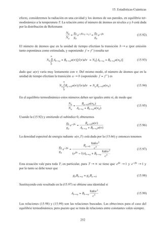 15. Estadísticas Cuánticas
252
efecto, consideremos la radiación en una cavidad y los átomos de sus paredes, en equilibrio ter-
modinámico a la temperatura T. La relación entre el número de átomos en niveles a y b está dada
por la distribución de Boltzmann
N
N
g
g
e
g
g
eb
a
b
a
e e b
a
b a= =− − −β βε( )
(15.92)
El número de átomos que en la unidad de tiempo efectúan la transición b a→ (por emisión
tanto espontánea como estimulada, y suponiendo f f= ′) resulta ser
N A B u f d N A B ub b a b a b b a b a[ ( )] ( ) [ ( )]→ →
∞
→ →+∫ = +ν ν ν ν
0
0 (15.93)
dado que u( )ν varía muy lentamente con ν. Del mismo modo, el número de átomos que en la
unidad de tiempo efectúan la transición a b→ (suponiendo f f= ′′) es
N B u f d N B ua a b a a b→
∞
→∫ =( ) ( ) ( )ν ν ν ν
0
0 (15.94)
En el equilibrio termodinámico estos números deben ser iguales entre sí, de modo que
N
N
B u
A B u
b
a
a b
b a b a
=
+
→
→ →
( )
( )
ν
ν
0
0
(15.95)
Usando la (15.92) y omitiendo el subíndice 0, obtenemos
g
g
e
B u
A B u
b
a
a b
b a b a
− →
→ →
=
+
βε ν
ν
( )
( )
(15.96)
La densidad espectral de energía radiante u T( , )ν está dada por la (15.66) y entonces tenemos
g
g
e
B
h
c
e A B
h
c
b
a
a b
b a b a
−
→
→ →
=
− +
βε
βε
π ν
π ν
8
1
8
3
3
3
3
( )
(15.97)
Esta ecuación vale para toda T; en particular, para T → ∞ se tiene que eβε → 1 y e− →βε 1 y
por lo tanto se debe tener que
g B g Bb b a a a b→ →= (15.98)
Sustituyendo este resultado en la (15.97) se obtiene una identidad si
A B
h
c
b a b a→ →=
8 3
3
π ν
(15.99)
Las relaciones (15.98) y (15.99) son las relaciones buscadas. Las obtuvimos para el caso del
equilibrio termodinámico, pero puesto que se trata de relaciones entre constantes valen siempre.
 