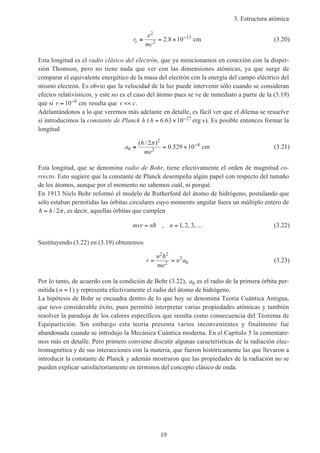 3. Estructura atómica
19
r
e
mc
e ≡ = × −
2
2
13
2 8 10. cm (3.20)
Esta longitud es el radio clásico del electrón, que ya mencionamos en conexión con la disper-
sión Thomson, pero no tiene nada que ver con las dimensiones atómicas, ya que surge de
comparar el equivalente energético de la masa del electrón con la energía del campo eléctrico del
mismo electrón. Es obvio que la velocidad de la luz puede intervenir sólo cuando se consideran
efectos relativísticos, y este no es el caso del átomo pues se ve de inmediato a partir de la (3.19)
que si r ≈ −
10 8
cm resulta que v c<< .
Adelantándonos a lo que veremos más adelante en detalle, es fácil ver que el dilema se resuelve
si introducimos la constante de Planck h (h = × −6 63 10 27. erg s). Es posible entonces formar la
longitud
a
h
me
0
2
2
82
0 529 10≡ = × −( / )
.
π
cm (3.21)
Esta longitud, que se denomina radio de Bohr, tiene efectivamente el orden de magnitud co-
rrecto. Esto sugiere que la constante de Planck desempeña algún papel con respecto del tamaño
de los átomos, aunque por el momento no sabemos cuál, ni porqué.
En 1913 Niels Bohr reformó el modelo de Rutherford del átomo de hidrógeno, postulando que
sólo estaban permitidas las órbitas circulares cuyo momento angular fuera un múltiplo entero de
h = h/ 2π , es decir, aquellas órbitas que cumplen
mvr n n= = …h , , , ,1 2 3 (3.22)
Sustituyendo (3.22) en (3.19) obtenemos
r
n
me
n a= =
2 2
2
2
0
h
(3.23)
Por lo tanto, de acuerdo con la condición de Bohr (3.22), a0 es el radio de la primera órbita per-
mitida (n = 1) y representa efectivamente el radio del átomo de hidrógeno.
La hipótesis de Bohr se encuadra dentro de lo que hoy se denomina Teoría Cuántica Antigua,
que tuvo considerable éxito, pues permitió interpretar varias propiedades atómicas y también
resolver la paradoja de los calores específicos que resulta como consecuencia del Teorema de
Equipartición. Sin embargo esta teoría presenta varios inconvenientes y finalmente fue
abandonada cuando se introdujo la Mecánica Cuántica moderna. En el Capítulo 5 la comentare-
mos más en detalle. Pero primero conviene discutir algunas características de la radiación elec-
tromagnética y de sus interacciones con la materia, que fueron históricamente las que llevaron a
introducir la constante de Planck y además mostraron que las propiedades de la radiación no se
pueden explicar satisfactoriamente en términos del concepto clásico de onda.
 