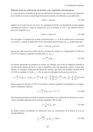 15. Estadísticas Cuánticas
253
Relación entre los coeficientes de Einstein y las magnitudes macroscópicas
La variación de la intensidad de un haz de radiación de frecuencia ν que atraviesa un espesor dx
de un medio en el cual no tienen lugar procesos de emisión o de difusión es, por definición
dI u dx( ) ( )ν κ ν= − (15.100)
donde κ es el coeficiente de absorción. La contribución del haz a la densidad de energía radiante
está dada por 4π νI c( )/ , luego la variación de u( )ν en el lapso dt dx c= / que emplea el haz en
atravesar el espesor dx es
du u cdt( ) ( )ν κ ν= − (15.100)
Por otra parte, si la atenuación se debe a las transiciones a b→ de los átomos que se encuentran
en el nivel ea, usando la definición (15.91) del coeficiente de Einstein Ba b→ , se debe tener que
du h N B u cdta a b( ) ( )ν ν ν= − → (15.101)
puesto que cada transición sustrae del haz un fotón de energía hν . Comparando (15.100) con
(15.101) se obtiene la siguiente relación entre κ y Ba b→ :
κ
ν
= →
h
c
N Ba a b (15.102)
En nuestro argumento no tomamos en cuenta, sin embargo, que el haz de radiación estimula la
emisión de los átomos del nivel eb, que se manifiesta como una absorción negativa. Luego para
obtener el verdadero coeficiente de absorción tenemos que restar del miembro derecho de la
(15.102) la cantidad h N B cb b aν → / . Por lo tanto el coeficiente de absorción correcto es
′ = − = −





 = −





→ → →
→
→
→κ
ν ν νh
c
N B N B
h
c
N B
N
N
B
B
h
c
N B
g
g
N
N
a a b b b a a a b
b
a
b a
a b
a a b
a
b
b
a
( ) 1 1 (15.103)
donde usamos la relación (15.98). Si los átomos están en equilibrio termodinámico a la tempe-
ratura T obtenemos entonces
′ = −→
−κ
ν νh
c
N B ea a b
h kT( )/1 (15.104)
De momento que hemos incluido la emisión estimulada en el coeficiente de absorción, la emisi-
vidad j está dada solamente por la emisión espontánea. Por lo tanto
j N A hb b a= →
1
4π
ν (15.105)
de donde resulta, recordando las relaciones entre los coeficientes de Einstein, la Ley de
Kirchhoff-Planck:
j h
c e
B Th kT′
=
−
=
κ
ν
ν ν
2 1
1
3
2 /
( ) (15.106)
 