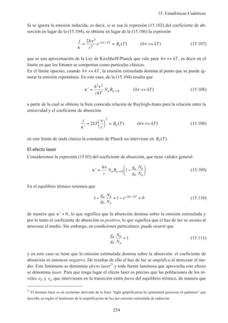 15. Estadísticas Cuánticas
254
Si se ignora la emisión inducida, es decir, si se usa la expresión (15.102) del coeficiente de ab-
sorción en lugar de la (15.104), se obtiene en lugar de la (15.106) la expresión
j h
c
e B T h kTh kT
κ
ν
νν
ν= = >>−2 3
2
/ ( ) ( ) (15.107)
que es una aproximación de la Ley de Kirchhoff-Planck que vale para h kTν >> , es decir en el
límite en que los fotones se comportan como partículas clásicas.
En el límite opuesto, cuando h kTν << , la emisión estimulada domina al punto que se puede ig-
norar la emisión espontánea. En este caso, de la (15.104) resulta que
′ = <<→κ
ν
ν
h
ckT
N B h kTa a b
2 2
( ) (15.108)
a partir de la cual se obtiene la bien conocida relación de Rayleigh-Jeans para la relación entre la
emisividad y el coeficiente de absorción
j
kT
c
B T h kT
′
= 



= <<
κ
ν
νν2
2
( ) ( ) (15.108)
en este límite de onda clásica la constante de Planck no interviene en B Tν ( ).
El efecto laser
Consideremos la expresión (15.03) del coeficiente de absorción, que tiene validez general:
′ = −





→κ
νh
c
N B
g
g
N
N
a a b
a
b
b
a
1 (15.109)
En el equilibrio térmico tenemos que
1 1 0− = − >−g
g
N
N
ea
b
b
a
h kTν / (15.110)
de manera que ′ >κ 0, lo que significa que la absorción domina sobre la emisión estimulada y
por lo tanto el coeficiente de absorción es positivo, lo que significa que el haz de luz se atenúa al
atravesar el medio. Sin embargo, en condiciones particulares, puede ocurrir que
g
g
N
N
a
b
b
a
> 1 (15.111)
y en este caso se tiene que la emisión estimulada domina sobre la absorción: el coeficiente de
absorción es entonces negativo. De resultas de ello el haz de luz se amplifica al atravesar el me-
dio. Este fenómeno se denomina efecto laser21
y toda fuente luminosa que aprovecha este efecto
se denomina laser. Para que tenga lugar el efecto laser es preciso que las poblaciones de los ni-
veles eb y ea que intervienen en la transición estén fuera del equilibrio térmico, de manera que
21
El término laser es un acrónimo derivado de la frase “light amplification by stimulated emission of radiation” que
describe en inglés el fenómeno de la amplificación de luz por emisión estimulada de radiación.
 