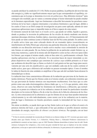 15. Estadísticas Cuánticas
255
se pueda satisfacer la condición (15.110). Dicho en pocas palabras, la población del nivel de más
alta energía (eb) debe ser significativamente mayor que la que correspondería al equilibrio, cir-
cunstancia que en la jerga se denomina inversión de poblaciones. Hay diferentes técnicas22
para
conseguir este resultado, que no vamos a comentar porque el lector interesado las puede estudiar
en la literatura especializada. Aquí nos limitaremos a describir brevemente las peculiares carac-
terísticas de la luz laser y algunos interesantes y novedosos fenómenos a que da lugar, debido a
los cuales el laser es un fértil campo de investigación sea pura como aplicada, además de tener
numerosas aplicaciones (que es imposible tratar en el breve espacio de estas notas).
El elemento esencial de todo laser es el medio activo, que puede ser sólido, líquido o gaseoso,
donde se produce la inversión de poblaciones de los niveles de interés mediante una técnica
oportuna (descargas eléctricas, bombeo óptico, reacciones químicas, etc.). El funcionamiento del
laser puede ser tanto continuo (como el familiar laser de He-Ne) como pulsado. En ambos casos
el medio activo tiene que estar colocado dentro de un resonador óptico (esencialmente un
interferómetro de Fabry-Pérot) que selecciona una particular dirección, de modo que los fotones
emitidos en esa dirección atraviesan el medio activo muchas veces estimulando la emisión de
más fotones en cada pasada. De esa forma la población de un particular estado fotónico φk se
torna muy numerosa, y parte de la misma sale del dispositivo como un haz coherente (pues todos
los fotones, que ocupan el mismo estado, están en fase entre si) y perfectamente colimado. Para
muchas aplicaciones este haz es suficiente. Si se necesitan haces de mayor intensidad, se em-
plean dispositivos más complejos que consisten de cadenas cuyo eslabón primario es el laser
que acabamos de describir (que se llama oscilador) el cual genera un haz que luego pasa sucesi-
vamente por una serie de amplificadores, que son unidades cada una de las cuales contiene el
medio activo, pero que a diferencia del oscilador no poseen resonador óptico. Como el nombre
lo indica la función de estas unidades es amplificar el haz que sale del oscilador hasta alcanzar la
intensidad que se desea.
La radiación laser tiene características diferentes de la radiación que proviene de las fuentes na-
turales (térmicas). Puesto que los fotones están en el mismo estado, son coherentes (mientras que
los que provienen de fuentes térmicas son mayormente incoherentes). Esto hace que se com-
porten como una onda electromagnética clásica (dado que nk >> 1) lo que permite, entre otras
cosas, observar con suma facilidad los fenómenos de interferencia y difracción, que normal-
mente no se ponen en evidencia con la luz ordinaria a menos de tomar los particulares recaudos
descriptos en los textos de Óptica a fin de evitar los efectos de la falta de coherencia de los foto-
nes. La otra consecuencia de la coherencia es que los fotones de un rayo laser pueden interactuar
colectivamente (y no sólo individualmente, como ocurre con la luz ordinaria) con la materia.
Esto da lugar a fenómenos no lineales peculiares cuando la intensidad del haz laser es muy
grande.
Sin entrar en detalles, se puede decir que no hay límite (salvo en lo que se refiere al costo) a la
potencia máxima del laser, y que enfocando el haz que produce es posible alcanzar enormes
densidades de energía, imposibles de obtener con fuentes térmicas. Por ejemplo, con un laser
22
Si bien la emisión estimulada fue reconocida por Einstein en su famoso trabajo de 1917, tuvieron que pasar cuatro
décadas antes que Charles Townes, A. I. Schawlow, Nikolay Basov y Aleksandr Prokhorov demostraran la
posibilidad de construir un laser óptico y que en 1960 Theodore Maiman desarrollara el primer laser de rubí. Desde
entonces el progreso fue vertiginoso, y hoy existe una gran variedad de laser que se emplean en las más variadas
aplicaciones, en las que se aprovecha la altísima colimación, la coherencia y la gran potencia de la radiación laser.
 