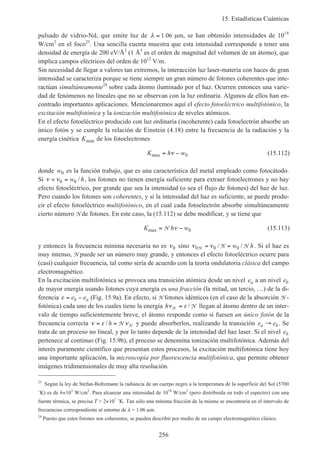 15. Estadísticas Cuánticas
256
pulsado de vidrio-Nd, que emite luz de λ = 1 06. µm, se han obtenido intensidades de 1018
W/cm2
en el foco23
. Una sencilla cuenta muestra que esta intensidad corresponde a tener una
densidad de energía de 200 eV/Å3
(1 Å3
es el orden de magnitud del volumen de un átomo), que
implica campos eléctricos del orden de 1012
V/m.
Sin necesidad de llegar a valores tan extremos, la interacción luz laser-materia con haces de gran
intensidad se caracteriza porque se tiene siempre un gran número de fotones coherentes que inte-
ractúan simultáneamente24
sobre cada átomo iluminado por el haz. Ocurren entonces una varie-
dad de fenómenos no lineales que no se observan con la luz ordinaria. Algunos de ellos han en-
contrado importantes aplicaciones. Mencionaremos aquí el efecto fotoeléctrico multifotónico, la
excitación multifotónica y la ionización multifotónica de niveles atómicos.
En el efecto fotoeléctrico producido con luz ordinaria (incoherente) cada fotoelectrón absorbe un
único fotón y se cumple la relación de Einstein (4.18) entre la frecuencia de la radiación y la
energía cinética Kmax de los fotoelectrones
K h wmax = −ν 0 (15.112)
donde w0 es la función trabajo, que es una característica del metal empleado como fotocátodo.
Si ν ν< =0 0w h/ , los fotones no tienen energía suficiente para extraer fotoelectrones y no hay
efecto fotoeléctrico, por grande que sea la intensidad (o sea el flujo de fotones) del haz de luz.
Pero cuando los fotones son coherentes, y si la intensidad del haz es suficiente, se puede produ-
cir el efecto fotoeléctrico multifotónico, en el cual cada fotoelectrón absorbe simultáneamente
cierto número N de fotones. En este caso, la (15.112) se debe modificar, y se tiene que
K h wmax = −N ν 0 (15.113)
y entonces la frecuencia mínima necesaria no es ν0 sino ν ν0 0 0N N N= =/ /w h. Si el haz es
muy intenso, N puede ser un número muy grande, y entonces el efecto fotoeléctrico ocurre para
(casi) cualquier frecuencia, tal como sería de acuerdo con la teoría ondulatoria clásica del campo
electromagnético.
En la excitación multifotónica se provoca una transición atómica desde un nivel ea a un nivel eb
de mayor energía usando fotones cuya energía es una fracción (la mitad, un tercio, …) de la di-
ferencia ε = −e eb a (Fig. 15.9a). En efecto, si N fotones idénticos (en el caso de la absorción N -
fotónica) cada uno de los cuales tiene la energía hν εN N= / llegan al átomo dentro de un inter-
valo de tiempo suficientemente breve, el átomo responde como si fuesen un único fotón de la
frecuencia correcta ν ε ν= =/ h N N y puede absorberlos, realizando la transición e ea b→ . Se
trata de un proceso no lineal, y por lo tanto depende de la intensidad del haz laser. Si el nivel eb
pertenece al continuo (Fig. 15.9b), el proceso se denomina ionización multifotónica. Además del
interés puramente científico que presentan estos procesos, la excitación multifotónica tiene hoy
una importante aplicación, la microscopía por fluorescencia multifotónica, que permite obtener
imágenes tridimensionales de muy alta resolución.
23
Según la ley de Stefan-Boltzmann la radiancia de un cuerpo negro a la temperatura de la superficie del Sol (5700
˚K) es de 6×103
W/cm2
. Para alcanzar una intensidad de 1018
W/cm2
(pero distribuida en todo el espectro) con una
fuente térmica, se precisa T > 2×107
˚K. Tan sólo una mínima fracción de la misma se encontraría en el intervalo de
frecuencias correspondiente al entorno de λ = 1.06 µm.
24
Puesto que estos fotones son coherentes, se pueden describir por medio de un campo electromagnético clásico.
 