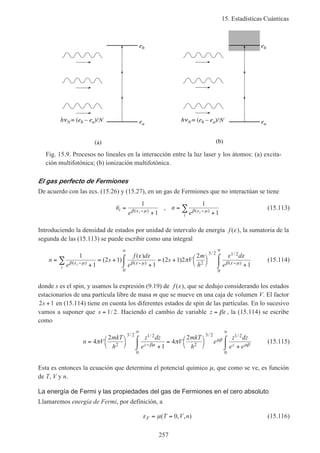 15. Estadísticas Cuánticas
257
eb
ea
(b)
h N = (eb – ea)/Nea
eb
h N = (eb – ea)/N
(a)
Fig. 15.9. Procesos no lineales en la interacción entre la luz laser y los átomos: (a) excita-
ción multifotónica; (b) ionización multifotónica.
El gas perfecto de Fermiones
De acuerdo con las ecs. (15.26) y (15.27), en un gas de Fermiones que no interactúan se tiene
n
e
n
e
i
i
i i
=
+
=
+− −∑
1
1
1
1β ε µ β ε µ( ) ( )
, (15.113)
Introduciendo la densidad de estados por unidad de intervalo de energía f ( )ε , la sumatoria de la
segunda de las (15.113) se puede escribir como una integral
n
e
s
f d
e
s V
m
h
d
ei
i
=
+
= +
+
⌠
⌡
 = + 


 +
⌠
⌡
− −
∞
−
∞
∑
1
1
2 1
1
2 1 2
2
1
0
2
3 2 1 2
0
β ε µ β ε µ β ε µ
ε ε
π
ε ε
( ) ( )
/ /
( )
( )
( )
( ) (15.114)
donde s es el spin, y usamos la expresión (9.19) de f ( )ε , que se dedujo considerando los estados
estacionarios de una partícula libre de masa m que se mueve en una caja de volumen V. El factor
2 1s + en (15.114) tiene en cuenta los diferentes estados de spin de las partículas. En lo sucesivo
vamos a suponer que s = 1 2/ . Haciendo el cambio de variable z = βε , la (15.114) se escribe
como
n V
mkT
h
z dz
e
V
mkT
h
e
z dz
e ez z
= 


 +
⌠
⌡
 = 


 +
⌠
⌡
−
∞ ∞
4
2
1
4
2
2
3 2 1 2
0
2
3 2 1 2
0
π πβµ
µβ
µβ
/ / / /
(15.115)
Esta es entonces la ecuación que determina el potencial químico µ, que como se ve, es función
de T, V y n.
La energía de Fermi y las propiedades del gas de Fermiones en el cero absoluto
Llamaremos energía de Fermi, por definición, a
ε µF T V n= =( , , )0 (15.116)
 
