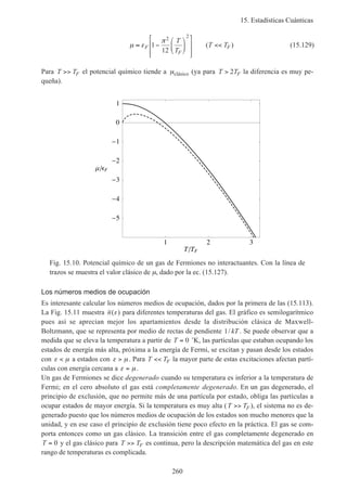 15. Estadísticas Cuánticas
260
µ ε
π
≈ −














<<F
F
F
T
T
T T1
12
2 2
( ) (15.129)
Para T TF>> el potencial químico tiende a µclásico (ya para T TF> 2 la diferencia es muy pe-
queña).
1 2 3
T TF
5
4
3
2
1
0
1
F
Fig. 15.10. Potencial químico de un gas de Fermiones no interactuantes. Con la línea de
trazos se muestra el valor clásico de µ, dado por la ec. (15.127).
Los números medios de ocupación
Es interesante calcular los números medios de ocupación, dados por la primera de las (15.113).
La Fig. 15.11 muestra n( )ε para diferentes temperaturas del gas. El gráfico es semilogarítmico
pues así se aprecian mejor los apartamientos desde la distribución clásica de Maxwell-
Boltzmann, que se representa por medio de rectas de pendiente 1/ kT . Se puede observar que a
medida que se eleva la temperatura a partir de T = 0 ˚K, las partículas que estaban ocupando los
estados de energía más alta, próxima a la energía de Fermi, se excitan y pasan desde los estados
con ε µ< a estados con ε µ> . Para T TF<< la mayor parte de estas excitaciones afectan partí-
culas con energía cercana a ε µ= .
Un gas de Fermiones se dice degenerado cuando su temperatura es inferior a la temperatura de
Fermi; en el cero absoluto el gas está completamente degenerado. En un gas degenerado, el
principio de exclusión, que no permite más de una partícula por estado, obliga las partículas a
ocupar estados de mayor energía. Si la temperatura es muy alta (T TF>> ), el sistema no es de-
generado puesto que los números medios de ocupación de los estados son mucho menores que la
unidad, y en ese caso el principio de exclusión tiene poco efecto en la práctica. El gas se com-
porta entonces como un gas clásico. La transición entre el gas completamente degenerado en
T = 0 y el gas clásico para T TF>> es continua, pero la descripción matemática del gas en este
rango de temperaturas es complicada.
 