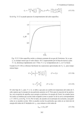 15. Estadísticas Cuánticas
262
~ Li ( )
Li ( )
Li ( )
/
/
/
/
c R
T
T
e
e
e
V
F
= −





 − −
−
−






9
8
5
2
3
2
3 2
5 2
3 2
2
1 2
π βµ
βµ
βµ
(15.133)
En la Fig. 15.12 se puede apreciar el comportamiento del calor específico.
1 2
T TF
0.5
1.0
1.5
cV R
Fig. 15.12. Calor específico molar a volumen constante de un gas de Fermiones. Se ve que
˜cV es siempre menor que el valor clásico 3 2R/ (representado por la línea de trazos) y para
T TF< disminuye rápidamente con T. Para T TF<< la dependencia de ˜cV en T es lineal.
Usando la (15.128) se obtienen fácilmente las expresiones aproximadas de E y ˜cV para tempe-
raturas bajas:
E n
T
T
T TF
F
F≈ +














<<
3
5
1
5
12
2 2
ε
π
( ) (15.134)
y
˜ ( )c R
T
T
T TV
F
F≈ <<
π2
2
(15.135)
El valor bajo de ˜cV para T TF<< se debe a que para un cambio de temperatura del orden de T,
cabe esperar que la energía de una partícula aumente en kT. Pero para la mayoría de las partícu-
las, con excepción de aquellas cuya energía es próxima a la energía de Fermi, los estados hacia
los cuales se tendrían que excitar están ocupados (como se puede ver de la curva correspondiente
a T TF= 0 01. en la Fig. 15.11). Por lo tanto, de acuerdo con el principio de exclusión, esas partí-
culas no se pueden excitar. Sólo se pueden excitar las partículas que están en un intervalo de
energía del orden de kT alrededor de εF , cuyo número es del orden de
n f kTFexc ≈ ( )ε (15.136)
 
