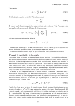 15. Estadísticas Cuánticas
263
Por otra parte
f
V
h
mF F( ) ( ) / /
ε
π
ε=
4
23
3 2 1 2
(15.137)
Dividiendo esta ecuación por la (15.119) resulta entonces
n
n
T
TF
exc
≈
3
2
(15.138)
de manera que la fracción de partículas que es excitada es del orden de T TF/ . Puesto que cada
una de ellas se lleva una energía del orden de kT, tenemos que
E T E kT n n
T
T
T TF
F
F( ) ( )≈ + = +














<<0
2
3
5
1
5
2
exc ε (15.139)
y el calor específico molar resulta entonces
˜ ( )c R
T
T
T TV
F
F≈ <<3 (15.140)
Comparando la (15.139) y la (15.140) con los resultados exactos (15.134) y (15.135) vemos que
nuestra estimación es correcta dentro de un factor del orden de la unidad.
Discutiremos ahora brevemente un par de aplicaciones de la teoría que hemos desarrollado.
El modelo de electrón libre de los metales
En el estado sólido los átomos de un metal forman una red cristalina y los electrones de valencia,
que están débilmente ligados, se pueden mover libremente en todo el cristal. Por eso cuando se
aplica una diferencia de potencial eléctrico al metal, esos electrones producen una corriente, y
por lo mismo se denominan electrones de conducción. Los electrones de conducción se mueven
como partículas casi libres y su camino libre medio es muy grande (bajo condiciones adecuadas
puede ser del orden del cm); en efecto, son poco perturbados por la presencia de los iones positi-
vos y sólo sufren escasas colisiones con los demás electrones de conducción.
Las razones de este comportamiento son de carácter cuántico, y las vamos a mencionar breve-
mente sin dar demostraciones, que el lector puede encontrar si lo desea en la bibliografía. Si se
resuelve la ecuación de Schrödinger para un electrón en el potencial creado por una distribución
periódica de iones positivos, se encuentra que la parte espacial de la función de onda de un
electrón de energía ε tiene la forma
ψ εk k
k rr~ ( ) , /*g e k mi ⋅ =2 22 h (15.141)
Aquí la función gk r( ) es un factor de modulación que tiene la misma periodicidad espacial que
la red, y el parámetro m m* *( )= k , que se denomina la masa efectiva del electrón, depende del
vector de onda k y de la geometría de la red. Si la red es infinita, resulta que no todos los valores
de ε están permitidos, sino que el espectro de energía consiste de una serie de tramos continuos,
llamados bandas, separados casi siempre por intervalos finitos aunque puede ocurrir en determi-
nados casos que dos bandas se superpongan parcialmente. Cada banda surge de la ruptura de la
 