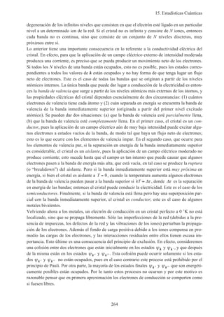 15. Estadísticas Cuánticas
264
degeneración de los infinitos niveles que consisten en que el electrón esté ligado en un particular
nivel a un determinado ion de la red. Si el cristal no es infinito y consiste de N iones, entonces
cada banda no es continua, sino que consiste de un conjunto de N niveles discretos, muy
próximos entre sí.
Lo anterior tiene una importante consecuencia en lo referente a la conductividad eléctrica del
cristal. En efecto, para que la aplicación de un campo eléctrico externo de intensidad moderada
produzca una corriente, es preciso que se pueda producir un movimiento neto de los electrones.
Si todos los N niveles de una banda están ocupados, esto no es posible, pues los estados corres-
pondientes a todos los valores de k están ocupados y no hay forma de que tenga lugar un flujo
neto de electrones. Este es el caso de todas las bandas que se originan a partir de los niveles
atómicos internos. La única banda que puede dar lugar a conducción de la electricidad es enton-
ces la banda de valencia que surge a partir de los niveles atómicos más externos de los átomos, y
las propiedades eléctricas del cristal dependen esencialmente de dos circunstancias: (1) cuántos
electrones de valencia tiene cada átomo y (2) cuán separada en energía se encuentra la banda de
valencia de la banda inmediatamente superior (originada a partir del primer nivel excitado
atómico). Se pueden dar dos situaciones: (a) que la banda de valencia esté parcialmente llena,
(b) que la banda de valencia esté completamente llena. En el primer caso, el cristal es un con-
ductor, pues la aplicación de un campo eléctrico aún de muy baja intensidad puede excitar algu-
nos electrones a estados vacíos de la banda, de modo tal que haya un flujo neto de electrones;
esto es lo que ocurre con los elementos de valencia impar. En el segundo caso, que ocurre para
los elementos de valencia par, si la separación en energía de la banda inmediatamente superior
es considerable, el cristal es un aislante, pues la aplicación de un campo eléctrico moderado no
produce corriente; esto sucede hasta que el campo es tan intenso que puede causar que algunos
electrones pasen a la banda de energía más alta, que está vacía, en tal caso se produce la ruptura
(o “breakdown”) del aislante. Pero si la banda inmediatamente superior está muy próxima en
energía, si bien el cristal es aislante a T = 0, cuando la temperatura aumenta algunos electrones
de la banda de valencia pueden pasar a la banda superior si kT ≈ ∆ε , donde ∆ε es la separación
en energía de las bandas; entonces el cristal puede conducir la electricidad. Este es el caso de los
semiconductores. Finalmente, si la banda de valencia está llena pero hay una superposición par-
cial con la banda inmediatamente superior, el cristal es conductor; este es el caso de algunos
metales bivalentes.
Volviendo ahora a los metales, un electrón de conducción en un cristal perfecto a 0 ˚K no está
localizado, sino que se propaga libremente. Sólo las imperfecciones de la red (debidas a la pre-
sencia de impurezas, los defectos de la red y las vibraciones de los iones) perturban la propaga-
ción de los electrones. Además el fondo de carga positiva debido a los iones compensa en pro-
medio las cargas de los electrones, y las interacciones residuales entre ellos tienen escasa im-
portancia. Esto último es una consecuencia del principio de exclusión. En efecto, consideremos
una colisión entre dos electrones que están inicialmente en los estados ψk y ψ ′k , y que después
de la misma están en los estados ψ ′′k y ψ ′′′k . Esta colisión puede ocurrir solamente si los esta-
dos ψ ′′k y ψ ′′′k no están ocupados, pues en el caso contrario este proceso está prohibido por el
principio de Pauli. Por otra parte, la mayoría de los estados finales ψ ′′k y ψ ′′′k que son energéti-
camente posibles están ocupados. Por lo tanto estos procesos no ocurren y por este motivo es
razonable pensar que en primera aproximación los electrones de conducción se comporten como
si fuesen libres.
 