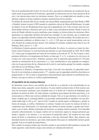 15. Estadísticas Cuánticas
265
Esta es la justificación del modelo de electrón libre, que trata los electrones de conducción de un
metal como un gas perfecto de Fermiones, ignorando su interacción con los iones positivos de la
red, y las interacciones entre los electrones mismos. Pese a su simplicidad este modelo es muy
útil pues explica en forma cualitativa muchas características de los metales.
El modelo de electrón libre de los metales fue desarrollado originalmente por Paul Drude (1900)
y Hendrik Antoon Lorentz (1905) usando la estadística clásica de Maxwell-Boltzmann. Se pudo
así deducir la ley de Wiedemann-Franz (que da la dependencia con T del cociente entre las con-
ductividades térmica y eléctrica), pero esto se debe a una coincidencia fortuita. Desde el inicio la
teoría de Drude enfrentó un grave problema, pues tratados en forma clásica los electrones libres
aportarían a la capacidad calorífica del metal una cantidad 3
2 k por electrón, que se tendría que
sumar a la capacidad calorífica debida a las vibraciones de la red cristalina. De resultas de esto, a
la temperatura ambiente se debería tener ˜ ( / )c RV = +3 3 2 para un metal monovalente (con un
solo electrón de conducción por átomo). Sin embargo los metales cumplen muy bien la Ley de
Dulong y Petit, esto es ˜c RV = 3 .
La Mecánica Cuántica permite resolver esta dificultad. En efecto, lo correcto es tratar los elec-
trones como Fermiones, lo cual fue hecho por primera vez por Sommerfeld en 1928. De la Tabla
15.1 vemos que la temperatura de Fermi de los metales es de más de 104
˚K. Por lo tanto, a tem-
peraturas inferiores a la temperatura de fusión, se tiene que T TF<< y entonces los electrones de
conducción están degenerados. Podemos entonces usar la expresión aproximada (15.135) para
calcular la contribución de los electrones a ˜cV . Esta contribución es muy pequeña en compara-
ción con la que proviene de las vibraciones de la red, lo cual explica porqué los metales cumplen
muy bien la Ley de Dulong y Petit.
La situación es diferente a temperatura muy baja. Cerca del cero absoluto, la capacidad calorí-
fica de la red cristalina es proporcional a T3, mientras que la capacidad calorífica electrónica es
proporcional a T. Por lo tanto a temperaturas suficientemente bajas domina la contribución elec-
trónica, cosa que en efecto se verifica experimentalmente.
El equilibrio de las enanas blancas
Se denomina enana blanca una estrella que al final de su evolución se ha transformado en un
objeto muy denso, pequeño y poco luminoso. En una estrella normal (como el Sol) ocurren una
serie de reacciones nucleares cuyo resultado neto es la fusión de 4 núcleos de hidrógeno para
producir un núcleo de helio. En cada instante se producen gran número de tales reacciones, y en
consecuencia se libera una enorme cantidad de energía. Esto es lo que mantiene a la estrella ca-
liente e impide que se contraiga debido a la gravedad, manteniéndola en equilibrio con una den-
sidad media baja (1.416 g cm–3
para el Sol). Cuando la estrella agota su hidrógeno y pierde su
fuente de energía, se enfría y finalmente se contrae. Cuando esto ocurre los átomos de helio se
comprimen muy fuertemente. Los electrones que orbitan un átomo tienden a quedar más locali-
zados y por lo tanto, debido al principio de incerteza, su energía cinética aumenta. Si la densidad
aumenta suficientemente, la energía cinética de los electrones supera la energía potencial que
tiende a ligarlos a los núcleos, y se convierten en partículas libres. De resultas de esto cada
átomo de helio se transforma en una partícula α más dos electrones libres. Hay entonces una
densidad enorme de electrones, que están relativamente fríos pues el combustible nuclear quedó
agotado. Este es el estado de enana blanca.
Para estimar la energía cinética por electrón cuando es una partícula libre podemos razonar del
modo siguiente: cada electrón ocupa como mínimo un volumen del orden de
 