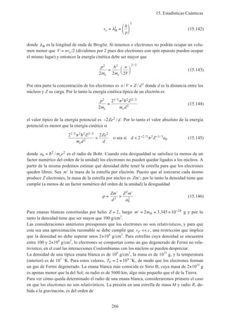 15. Estadísticas Cuánticas
266
v
h
p
e = =





λB
3
3
(15.142)
donde λB es la longitud de onda de Broglie. Si tenemos n electrones no podrán ocupar un volu-
men menor que V nve= /2 (dividimos por 2 pues dos electrones con spin opuesto pueden ocupar
el mismo lugar) y entonces la energía cinética debe ser mayor que
p
m
h
m
n
Ve e
2 2 2 3
2 2 2
= 



/
(15.143)
Por otra parte la concentración de los electrones es n V Z d/ /= 3 donde d es la distancia entre los
núcleos y Z su carga. Por lo tanto la energía cinética típica de un electrón es
p
m
Z
m de e
2 1 3 2 2 2 3
22
2
=
/ /π h
(15.144)
el valor típico de la energía potencial es −2 2Ze d/ . Por lo tanto el valor absoluto de la energía
potencial es menor que la energía cinética si
2 2
2
1 3 2 2 2 3
2
2
2 3 2 1 3
0
/ /
/ /π
π
h Z
m d
Ze
d
d Z a
e
> < − −o sea si (15.145)
donde a m ee0
2 2= h / es el radio de Bohr. Cuando esta desigualdad se satisface (a menos de un
factor numérico del orden de la unidad) los electrones no pueden quedar ligados a los núcleos. A
partir de la misma podemos estimar qué densidad debe tener la estrella para que los electrones
queden libres. Sea ′m la masa de la estrella por electrón. Puesto que al ionizarse cada átomo
produce Z electrones, la masa de la estrella por núcleo es Zm′; por lo tanto la densidad tiene que
cumplir (a menos de un factor numérico del orden de la unidad) la desigualdad
ρ =
′
>
′Zm
d
Z m
a3
2
0
3
(15.146)
Para enanas blancas constituidas por helio Z = 2, luego ′ = = × −m m2 3 345 10 24
H . g y por lo
tanto la densidad tiene que ser mayor que 100 g/cm3
.
Las consideraciones anteriores presuponen que los electrones no son relativísticos, y para que
esta sea una aproximación razonable se debe cumplir que v cF << , una restricción que implica
que la densidad no debe superar unos 2×106
g/cm3
. Para estrellas cuya densidad se encuentra
entre 100 y 2×106
g/cm3
, lo electrones se comportan como un gas degenerado de Fermi no rela-
tivístico, en el cual las interacciones Coulombianas con los núcleos se pueden despreciar.
La densidad de una típica enana blanca es de 106
g/cm3
, la masa es de 1033
g, y la temperatura
(interior) es de 107
˚K. Para estos valores, TF ≈ ×2 109 ˚K, de modo que los electrones forman
un gas de Fermi degenerado. La enana blanca más conocida es Sirio B, cuya masa de 2×1033
g
es apenas menor que la del Sol; su radio es de 5600 km, algo más pequeño que el de la Tierra.
Para ver cómo queda determinado el radio de una enana blanca, consideraremos primero el caso
en que los electrones no son relativísticos. La presión en una estrella de masa M y radio R, de-
bida a la gravitación, es del orden de
 