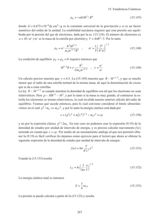 15. Estadísticas Cuánticas
267
p GM RG = −α 2 4/ (15.147)
donde G = × −6 673 10 8 2. /dy cm g es la constante universal de la gravitación y α es un factor
numérico del orden de la unidad. La estabilidad mecánica requiere que esta presión sea equili-
brada por la presión del gas de electrones, dada por la ec. (15.124). El número de electrones es
n M m= ′/ ( ′m es la masa de la estrella por electrón) y V R= 4 33π / . Por lo tanto
p
M
m m R
F
e
= ′
′
′ =





α α
π
h2 5 3
5 3 5
8
5
1 3
1
5
3
4
/
/
/
, (15.148)
La condición de equilibrio p pF G+ = 0 requiere entonces que
M R
Gm me
1 3
2
5 3
/
/
,=
′
=
′
γ γ
α
α
h
(15.149)
Un cálculo preciso muestra que γ ≈ 4 5. . La (15.149) muestra que R M~ /−1 3, y que es mucho
menor que el radio de una estrella normal de la misma masa, de aquí la denominación de enana
que se da a estas estrellas.
La ley R M~ /−1 3 se cumple mientras la densidad de equilibrio sea tal que los electrones no sean
relativísticos. Pero ρ ~ ~MR M−3 2, y por lo tanto si la masa es muy grande, al contraerse la es-
trella los electrones se tornan relativísticos, lo cual invalida nuestro anterior cálculo del radio de
equilibrio. Veamos qué sucede entonces, para lo cual conviene considerar el límite ultrarelati-
vístico en el cual p m m ce e
2 2/ >> , y por lo tanto la energía cinética está dada por
ε = + − ≈( ) /p c m c m c cpe e
2 2 2 4 1 2 2 (15.150)
y no por la expresión clásica p me
2 2/ . En este caso no podemos usar la expresión (9.19) de la
densidad de estados por unidad de intervalo de energía, y es preciso calcular nuevamente f ( )ε
teniendo en cuanta que ε = cp. Por medio de un razonamiento análogo al que nos permitió obte-
ner la (9.19) es fácil verificar (lo dejamos como ejercicio para el lector) que ahora se obtiene la
siguiente expresión de la densidad de estados por unidad de intervalo de energía:
f
V
h c
( )ε π ε= 8 3 3
2 (15.151)
Usando la (15.151) resulta
ε
π
F hc
n
V
= 



3
8
1 3/
(15.152)
La energía cinética total es entonces
E n F=
3
4
ε (15.153)
La presión se puede calcular a partir de la (15.123) y resulta
 