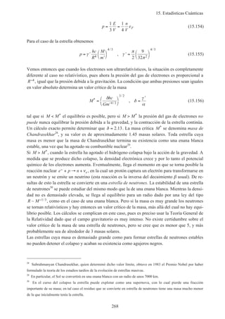 15. Estadísticas Cuánticas
268
p
E
V
n
V
F= =
1
3
1
4
ε (15.154)
Para el caso de la estrella obtenemos
p
hc
R
M
m
= ′
′




′ = 



γ γ
π
π4
4 3
2
4 3
2
9
32
/ /
, (15.155)
Vemos entonces que cuando los electrones son ultrarelativísticos, la situación es completamente
diferente al caso no relativístico, pues ahora la presión del gas de electrones es proporcional a
R−4 , igual que la presión debida a la gravitación. La condición que ambas presiones sean iguales
en valor absoluto determina un valor crítico de la masa
M
hc
Gm
*
/
/
,=
′




=
′δ
δ
γ
α4 3
3 2
(15.156)
tal que si M M< * el equilibrio es posible, pero si M M> * la presión del gas de electrones no
puede nunca equilibrar la presión debida a la gravedad, y la contracción de la estrella continúa.
Un cálculo exacto permite determinar que δ = 2 13. . La masa crítica M* se denomina masa de
Chandrasekhar28
, y su valor es de aproximadamente 1.45 masas solares. Toda estrella cuya
masa es menor que la masa de Chandrasekhar termina su existencia como una enana blanca
estable, una vez que ha agotado su combustible nuclear29
.
Si M M> *, cuando la estrella ha agotado el hidrógeno colapsa bajo la acción de la gravedad. A
medida que se produce dicho colapso, la densidad electrónica crece y por lo tanto el potencial
químico de los electrones aumenta. Eventualmente, llega el momento en que se torna posible la
reacción nuclear e p n e
− + → + ν , en la cual un protón captura un electrón para transformarse en
un neutrón y se emite un neutrino (esta reacción es la inversa del decaimiento β usual). De re-
sultas de esto la estrella se convierte en una estrella de neutrones. La estabilidad de una estrella
de neutrones30
se puede estudiar del mismo modo que la de una enana blanca. Mientras la densi-
dad no es demasiado elevada, se llega al equilibrio para un radio dado por una ley del tipo
R M~ /−1 3, como en el caso de una enana blanca. Pero si la masa es muy grande los neutrones
se tornan relativísticos y hay entonces un valor crítico de la masa, más allá del cual no hay equi-
librio posible. Los cálculos se complican en este caso, pues es preciso usar la Teoría General de
la Relatividad dado que el campo gravitatorio es muy intenso. No existe certidumbre sobre el
valor crítico de la masa de una estrella de neutrones, pero se cree que es menor que 5, y más
probablemente sea de alrededor de 3 masas solares.
Las estrellas cuya masa es demasiado grande como para formar estrellas de neutrones estables
no pueden detener el colapso y acaban su existencia como agujeros negros.
28
Subrahmanyan Chandrasekhar, quien determinó dicho valor límite, obtuvo en 1983 el Premio Nobel por haber
formulado la teoría de los estadios tardíos de la evolución de estrellas masivas.
29
En particular, el Sol se convertirá en una enana blanca con un radio de unos 7000 km.
30
En el curso del colapso la estrella puede explotar como una supernova, con lo cual pierde una fracción
importante de su masa; en tal caso el residuo que se convierte en estrella de neutrones tiene una masa mucho menor
de la que inicialmente tenía la estrella.
 