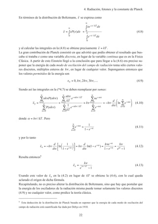 4. Radiación, fotones y la constante de Planck
22
En términos de la distribución de Boltzmann, ε se expresa como
ε ε ε ε
ε ε
ε
ε
ε
= ∫ =
∫
∫
∞
−
∞
−
∞P d
e d
e d
kT
kT
( )
/
/0
0
0
(4.8)
y al calcular las integrales en la (4.8) se obtiene precisamente ε = kT .
La gran contribución de Planck consistió en que advirtió que podía obtener el resultado que bus-
caba si trataba ε como una variable discreta, en lugar de la variable continua que es en la Física
Clásica. A partir de esto Einstein llegó a la conclusión que para llegar a la (4.6) era preciso su-
poner que la energía de cada modo de oscilación del campo de radiación toma sólo ciertos valo-
res discretos, múltiplos enteros de hν , en lugar de cualquier valor. Supongamos entonces que
los valores permitidos de la energía son
ε ν ν νν = …0 2 3, , , ,h h h (4.9)
Siendo así las integrales en la (*4.7) se deben reemplazar por sumas:
ε
ν ν
ν
ν
ν ν
α
ν
ν
ν
α
α
α= = = = −






=
∞
=
∞
−
=
∞
−
=
∞
−
=
∞
−
=
∞
−
=
∞∑
∑
∑
∑
∑
∑
∑
nh P nh
P nh
nh
kT
e
kT
e
h
ne
e
h
d
d
en
n
nh kT
n
nh kT
n
n
n
n
n
n
n
( )
( )
ln
/
/
0
0
0
0
0
0
01
(4.10)
donde α ν= h kT/ . Pero
e
e
n
n
−
=
∞
−∑ =
−
α
α
0
1
1
(4.11)
y por lo tanto
ε ν
α
ν
α
ν ν
ν α
α
α
α α
= −
−







 = − =
−
=
−−
−
−
−
h
d
d e
h
d
d
e
h e
e
h
e
ln ln( )
1
1
1
1 1
(4.12)
Resulta entonces6
ε
ν
ν ν=
−
h
e
h kT/
1
(4.13)
Usando este valor de εν en la (4.2) en lugar de kT se obtiene la (4.6), con lo cual queda
aclarado el origen de dicha fórmula.
Recapitulando, no es preciso alterar la distribución de Boltzmann, sino que hay que postular que
la energía de los osciladores de la radiación misma puede tomar solamente los valores discretos
(4.9) y no cualquier valor, como predice la teoría clásica.
6
Esta deducción de la distribución de Planck basada en suponer que la energía de cada modo de oscilación del
campo de radiación está cuantificada fue dada por Debye en 1910.
 